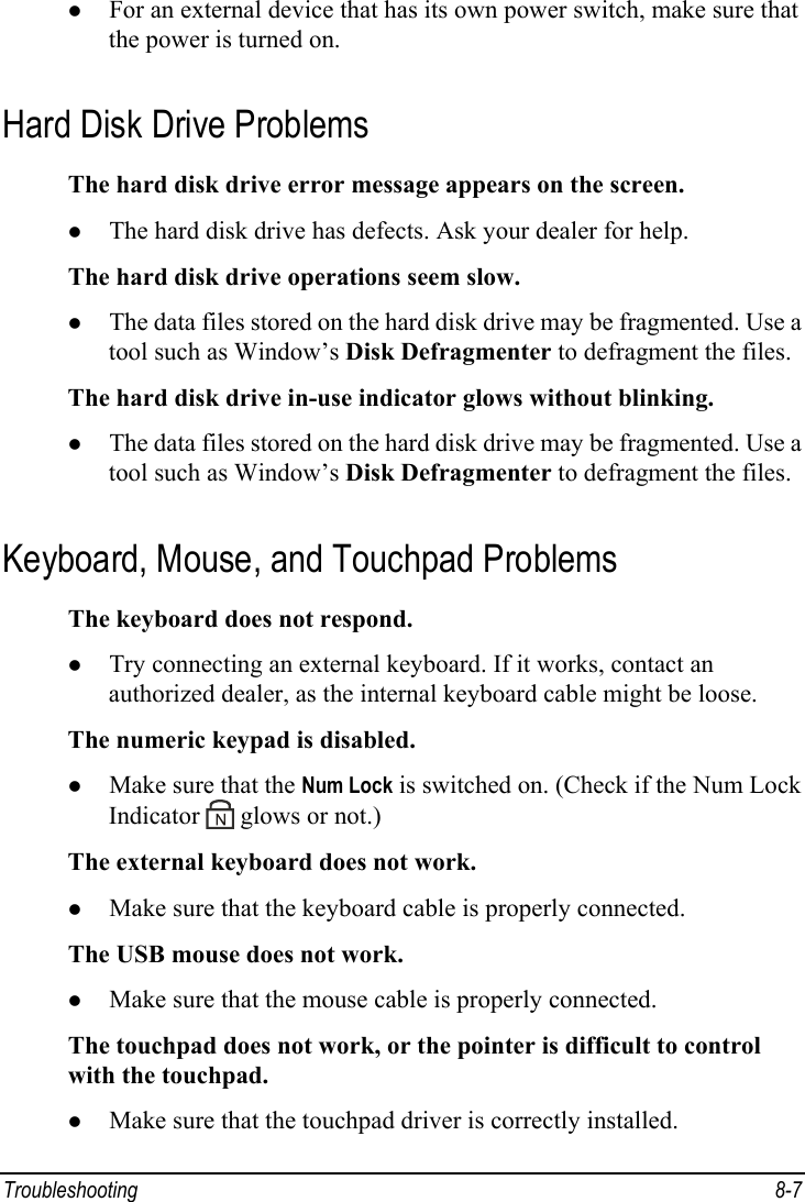  Troubleshooting 8-7 z For an external device that has its own power switch, make sure that the power is turned on. Hard Disk Drive Problems The hard disk drive error message appears on the screen. z The hard disk drive has defects. Ask your dealer for help. The hard disk drive operations seem slow. z The data files stored on the hard disk drive may be fragmented. Use a tool such as Window’s Disk Defragmenter to defragment the files. The hard disk drive in-use indicator glows without blinking. z The data files stored on the hard disk drive may be fragmented. Use a tool such as Window’s Disk Defragmenter to defragment the files. Keyboard, Mouse, and Touchpad Problems The keyboard does not respond. z Try connecting an external keyboard. If it works, contact an authorized dealer, as the internal keyboard cable might be loose. The numeric keypad is disabled. z Make sure that the Num Lock is switched on. (Check if the Num Lock Indicator   glows or not.) The external keyboard does not work. z Make sure that the keyboard cable is properly connected. The USB mouse does not work. z Make sure that the mouse cable is properly connected. The touchpad does not work, or the pointer is difficult to control with the touchpad. z Make sure that the touchpad driver is correctly installed. 