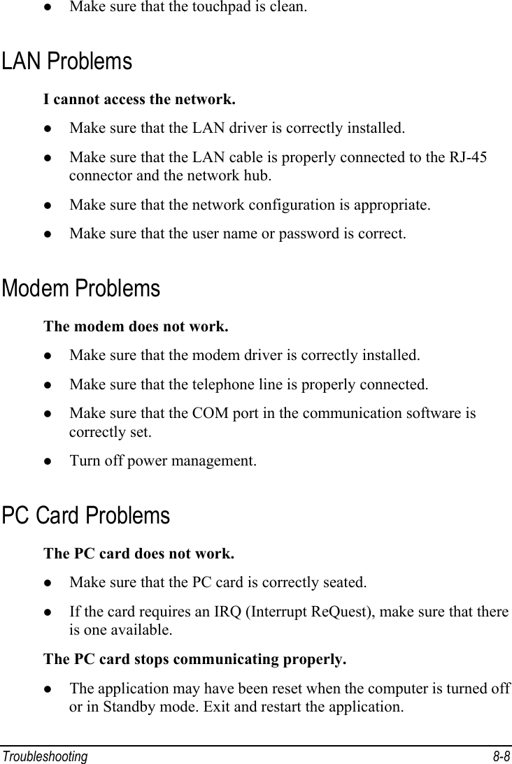  Troubleshooting 8-8 z Make sure that the touchpad is clean. LAN Problems I cannot access the network. z Make sure that the LAN driver is correctly installed. z Make sure that the LAN cable is properly connected to the RJ-45 connector and the network hub. z Make sure that the network configuration is appropriate. z Make sure that the user name or password is correct. Modem Problems The modem does not work. z Make sure that the modem driver is correctly installed. z Make sure that the telephone line is properly connected. z Make sure that the COM port in the communication software is correctly set. z Turn off power management. PC Card Problems The PC card does not work. z Make sure that the PC card is correctly seated. z If the card requires an IRQ (Interrupt ReQuest), make sure that there is one available. The PC card stops communicating properly. z The application may have been reset when the computer is turned off or in Standby mode. Exit and restart the application. 