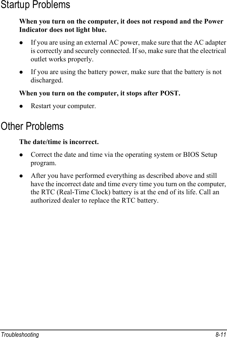  Troubleshooting 8-11 Startup Problems When you turn on the computer, it does not respond and the Power Indicator does not light blue. z If you are using an external AC power, make sure that the AC adapter is correctly and securely connected. If so, make sure that the electrical outlet works properly. z If you are using the battery power, make sure that the battery is not discharged. When you turn on the computer, it stops after POST. z Restart your computer. Other Problems The date/time is incorrect. z Correct the date and time via the operating system or BIOS Setup program. z After you have performed everything as described above and still have the incorrect date and time every time you turn on the computer, the RTC (Real-Time Clock) battery is at the end of its life. Call an authorized dealer to replace the RTC battery. 