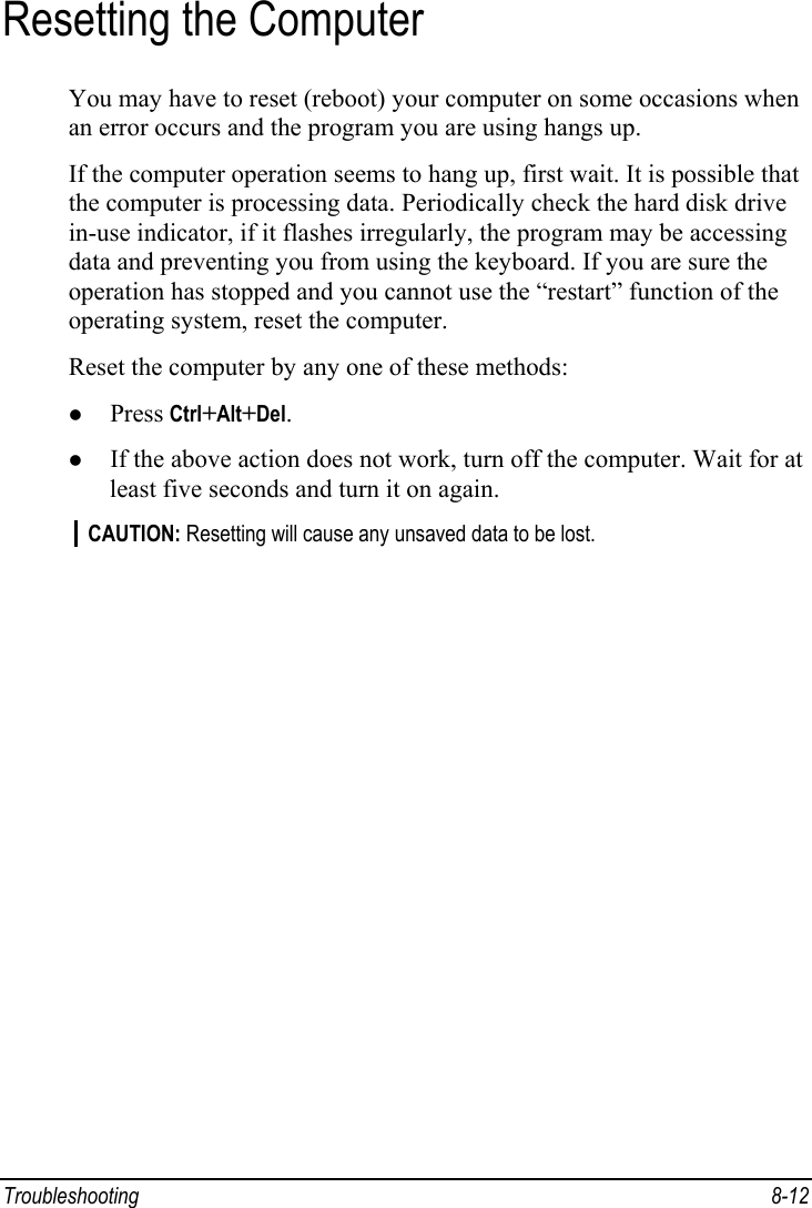  Troubleshooting 8-12 Resetting the Computer You may have to reset (reboot) your computer on some occasions when an error occurs and the program you are using hangs up. If the computer operation seems to hang up, first wait. It is possible that the computer is processing data. Periodically check the hard disk drive in-use indicator, if it flashes irregularly, the program may be accessing data and preventing you from using the keyboard. If you are sure the operation has stopped and you cannot use the “restart” function of the operating system, reset the computer. Reset the computer by any one of these methods: z Press Ctrl+Alt+Del. z If the above action does not work, turn off the computer. Wait for at least five seconds and turn it on again. CAUTION: Resetting will cause any unsaved data to be lost.  