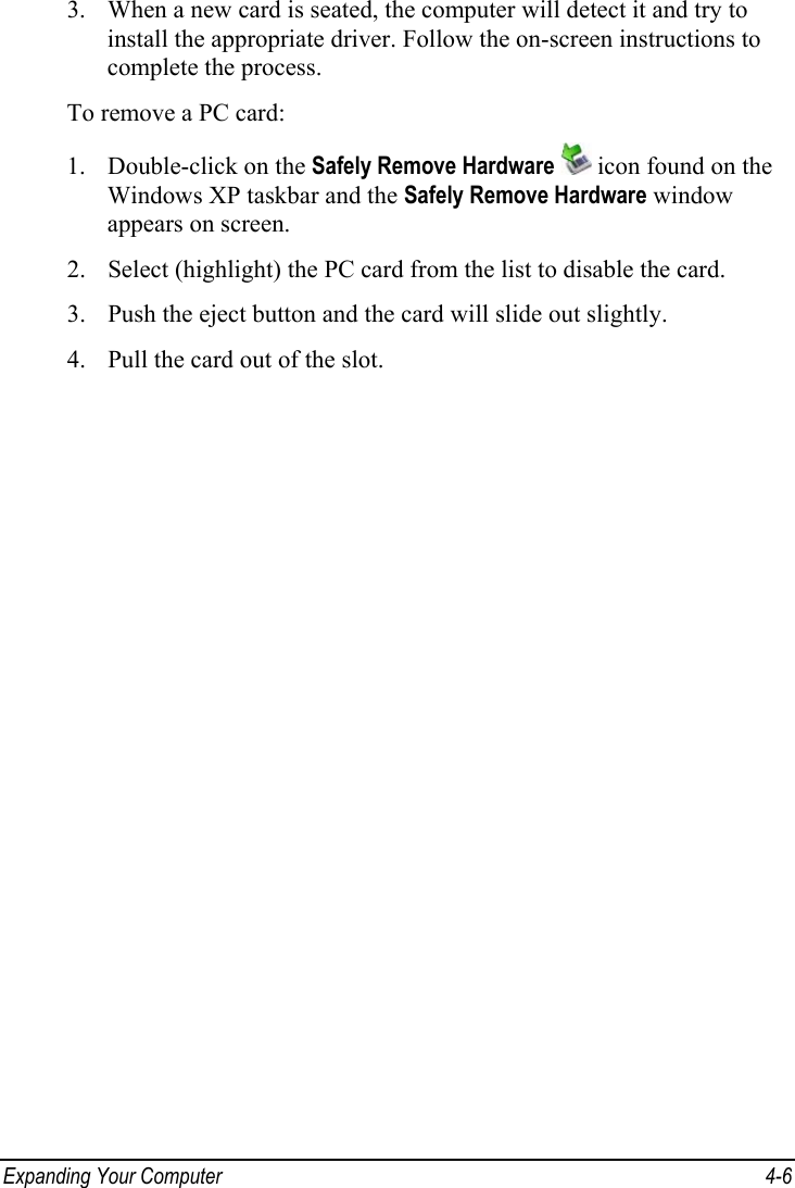  Expanding Your Computer  4-6 3. When a new card is seated, the computer will detect it and try to install the appropriate driver. Follow the on-screen instructions to complete the process. To remove a PC card: 1. Double-click on the Safely Remove Hardware  icon found on the Windows XP taskbar and the Safely Remove Hardware window appears on screen. 2. Select (highlight) the PC card from the list to disable the card. 3. Push the eject button and the card will slide out slightly. 4. Pull the card out of the slot.  