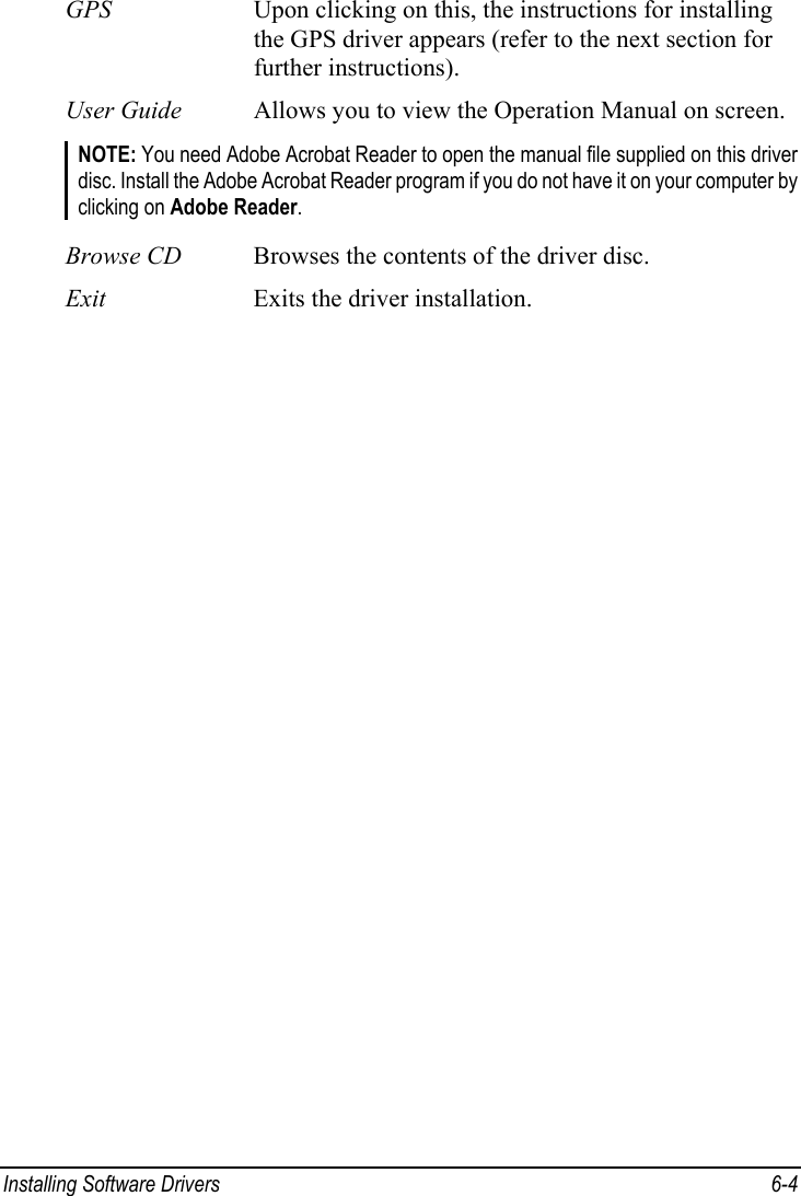  Installing Software Drivers  6-4 GPS  Upon clicking on this, the instructions for installing the GPS driver appears (refer to the next section for further instructions). User Guide  Allows you to view the Operation Manual on screen. NOTE: You need Adobe Acrobat Reader to open the manual file supplied on this driver disc. Install the Adobe Acrobat Reader program if you do not have it on your computer by clicking on Adobe Reader.  Browse CD  Browses the contents of the driver disc. Exit  Exits the driver installation. 