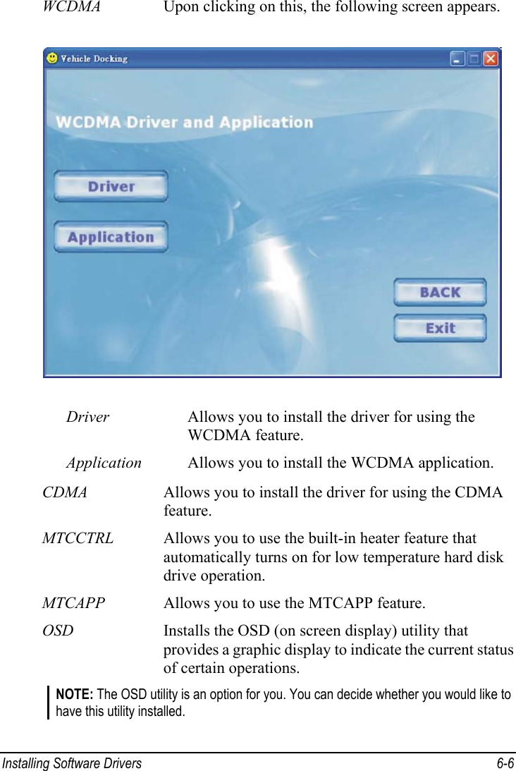  Installing Software Drivers  6-6 WCDMA  Upon clicking on this, the following screen appears.  Driver  Allows you to install the driver for using the WCDMA feature. Application  Allows you to install the WCDMA application. CDMA  Allows you to install the driver for using the CDMA feature. MTCCTRL  Allows you to use the built-in heater feature that automatically turns on for low temperature hard disk drive operation. MTCAPP  Allows you to use the MTCAPP feature. OSD  Installs the OSD (on screen display) utility that provides a graphic display to indicate the current status of certain operations. NOTE: The OSD utility is an option for you. You can decide whether you would like to have this utility installed. 