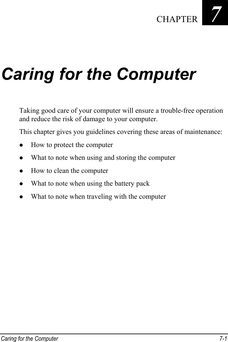  Caring for the Computer  7-1 Chapter   7  Caring for the Computer Taking good care of your computer will ensure a trouble-free operation and reduce the risk of damage to your computer. This chapter gives you guidelines covering these areas of maintenance: z How to protect the computer z What to note when using and storing the computer z How to clean the computer z What to note when using the battery pack z What to note when traveling with the computer  CHAPTER 