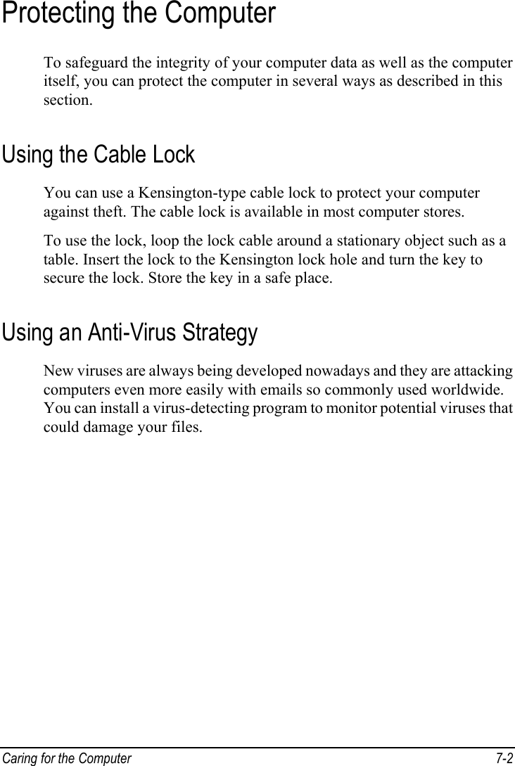  Caring for the Computer  7-2 Protecting the Computer To safeguard the integrity of your computer data as well as the computer itself, you can protect the computer in several ways as described in this section. Using the Cable Lock You can use a Kensington-type cable lock to protect your computer against theft. The cable lock is available in most computer stores. To use the lock, loop the lock cable around a stationary object such as a table. Insert the lock to the Kensington lock hole and turn the key to secure the lock. Store the key in a safe place. Using an Anti-Virus Strategy New viruses are always being developed nowadays and they are attacking computers even more easily with emails so commonly used worldwide. You can install a virus-detecting program to monitor potential viruses that could damage your files.  