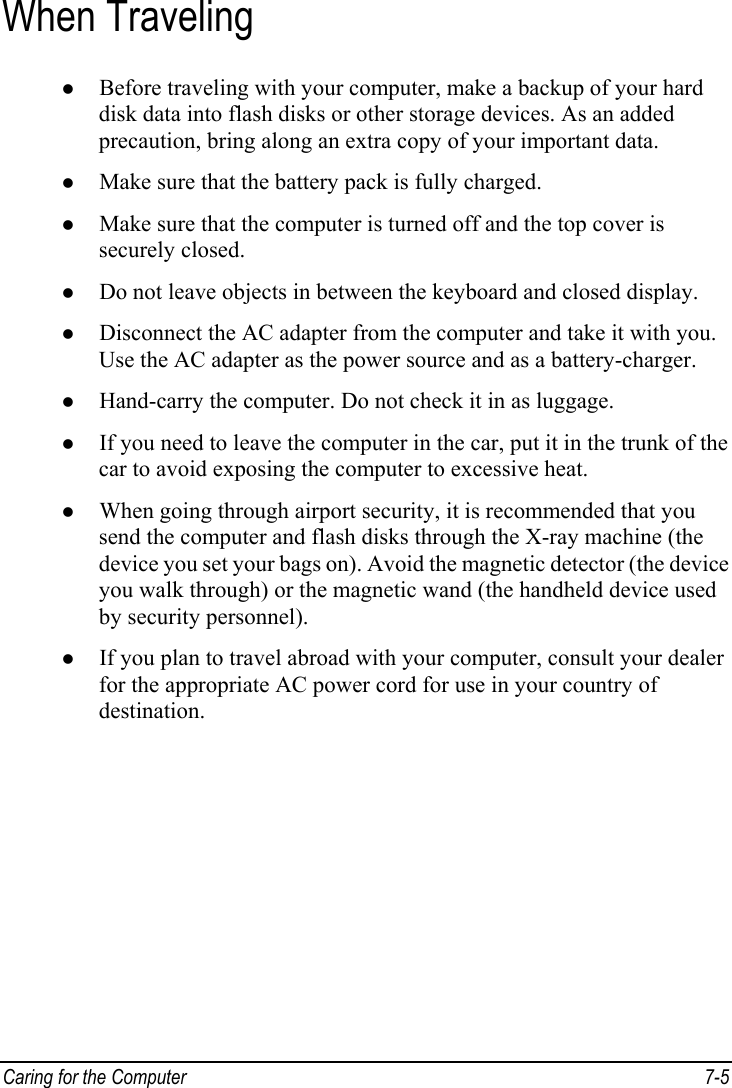  Caring for the Computer  7-5 When Traveling z Before traveling with your computer, make a backup of your hard disk data into flash disks or other storage devices. As an added precaution, bring along an extra copy of your important data. z Make sure that the battery pack is fully charged. z Make sure that the computer is turned off and the top cover is securely closed. z Do not leave objects in between the keyboard and closed display. z Disconnect the AC adapter from the computer and take it with you. Use the AC adapter as the power source and as a battery-charger. z Hand-carry the computer. Do not check it in as luggage. z If you need to leave the computer in the car, put it in the trunk of the car to avoid exposing the computer to excessive heat. z When going through airport security, it is recommended that you send the computer and flash disks through the X-ray machine (the device you set your bags on). Avoid the magnetic detector (the device you walk through) or the magnetic wand (the handheld device used by security personnel). z If you plan to travel abroad with your computer, consult your dealer for the appropriate AC power cord for use in your country of destination.   
