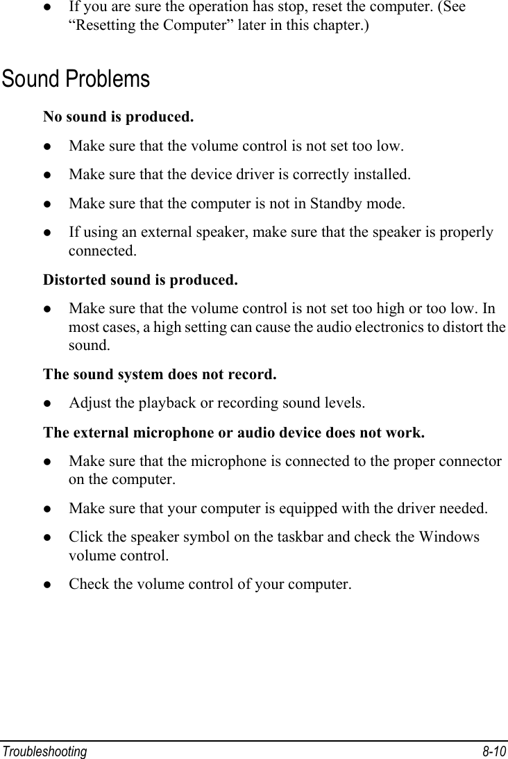  Troubleshooting 8-10 z If you are sure the operation has stop, reset the computer. (See “Resetting the Computer” later in this chapter.) Sound Problems No sound is produced. z Make sure that the volume control is not set too low. z Make sure that the device driver is correctly installed. z Make sure that the computer is not in Standby mode. z If using an external speaker, make sure that the speaker is properly connected. Distorted sound is produced. z Make sure that the volume control is not set too high or too low. In most cases, a high setting can cause the audio electronics to distort the sound. The sound system does not record. z Adjust the playback or recording sound levels. The external microphone or audio device does not work. z Make sure that the microphone is connected to the proper connector on the computer. z Make sure that your computer is equipped with the driver needed. z Click the speaker symbol on the taskbar and check the Windows volume control. z Check the volume control of your computer. 