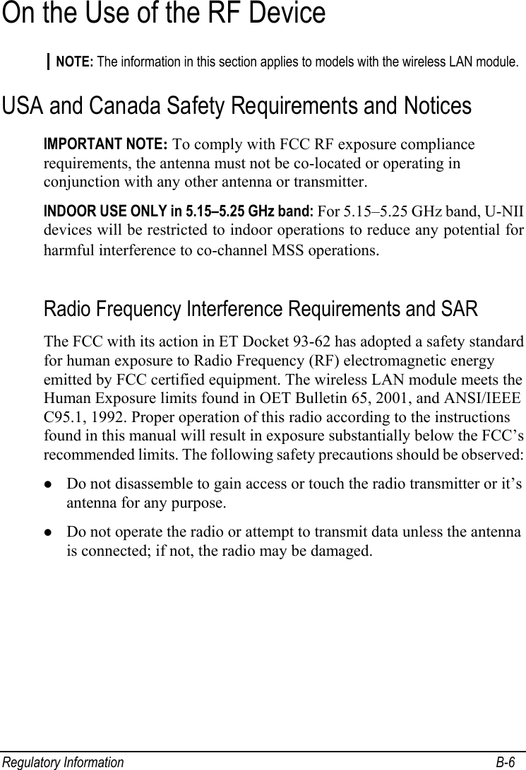  Regulatory Information  B-6 On the Use of the RF Device NOTE: The information in this section applies to models with the wireless LAN module. USA and Canada Safety Requirements and Notices IMPORTANT NOTE: To comply with FCC RF exposure compliance requirements, the antenna must not be co-located or operating in conjunction with any other antenna or transmitter. INDOOR USE ONLY in 5.15–5.25 GHz band: For 5.15–5.25 GHz band, U-NII devices will be restricted to indoor operations to reduce any potential for harmful interference to co-channel MSS operations.  Radio Frequency Interference Requirements and SAR The FCC with its action in ET Docket 93-62 has adopted a safety standard for human exposure to Radio Frequency (RF) electromagnetic energy emitted by FCC certified equipment. The wireless LAN module meets the Human Exposure limits found in OET Bulletin 65, 2001, and ANSI/IEEE C95.1, 1992. Proper operation of this radio according to the instructions found in this manual will result in exposure substantially below the FCC’s recommended limits. The following safety precautions should be observed: z Do not disassemble to gain access or touch the radio transmitter or it’s antenna for any purpose. z Do not operate the radio or attempt to transmit data unless the antenna is connected; if not, the radio may be damaged.  