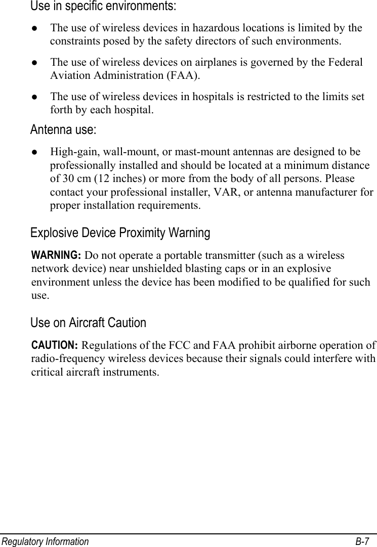  Regulatory Information  B-7 Use in specific environments: z The use of wireless devices in hazardous locations is limited by the constraints posed by the safety directors of such environments. z The use of wireless devices on airplanes is governed by the Federal Aviation Administration (FAA). z The use of wireless devices in hospitals is restricted to the limits set forth by each hospital. Antenna use:  z High-gain, wall-mount, or mast-mount antennas are designed to be professionally installed and should be located at a minimum distance of 30 cm (12 inches) or more from the body of all persons. Please contact your professional installer, VAR, or antenna manufacturer for proper installation requirements. Explosive Device Proximity Warning WARNING: Do not operate a portable transmitter (such as a wireless network device) near unshielded blasting caps or in an explosive environment unless the device has been modified to be qualified for such use. Use on Aircraft Caution CAUTION: Regulations of the FCC and FAA prohibit airborne operation of radio-frequency wireless devices because their signals could interfere with critical aircraft instruments. 