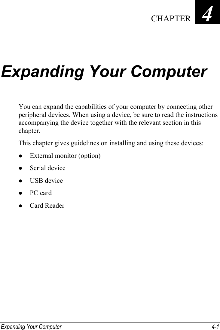  Expanding Your Computer  4-1 Chapter   4  Expanding Your Computer You can expand the capabilities of your computer by connecting other peripheral devices. When using a device, be sure to read the instructions accompanying the device together with the relevant section in this chapter. This chapter gives guidelines on installing and using these devices: z External monitor (option) z Serial device z USB device z PC card z Card Reader   CHAPTER 