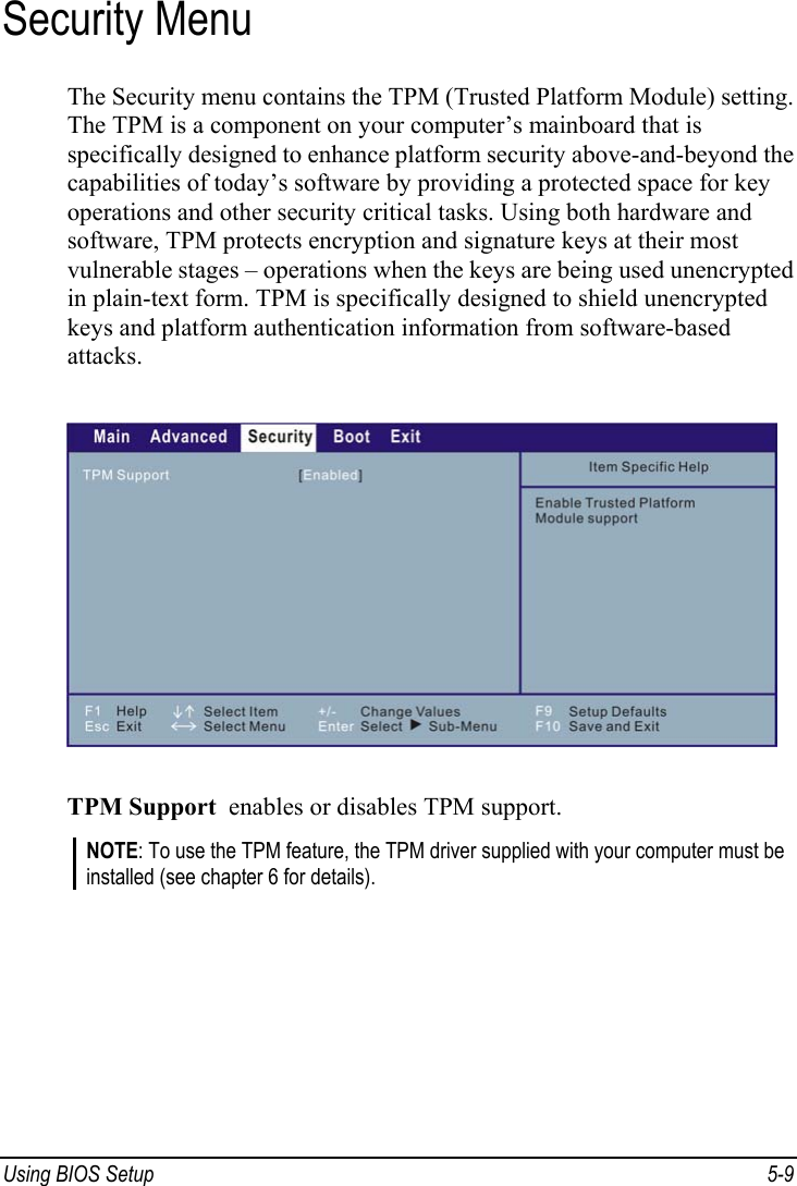  Using BIOS Setup  5-9 Security Menu The Security menu contains the TPM (Trusted Platform Module) setting. The TPM is a component on your computer’s mainboard that is specifically designed to enhance platform security above-and-beyond the capabilities of today’s software by providing a protected space for key operations and other security critical tasks. Using both hardware and software, TPM protects encryption and signature keys at their most vulnerable stages – operations when the keys are being used unencrypted in plain-text form. TPM is specifically designed to shield unencrypted keys and platform authentication information from software-based attacks.  TPM Support  enables or disables TPM support. NOTE: To use the TPM feature, the TPM driver supplied with your computer must be installed (see chapter 6 for details).    