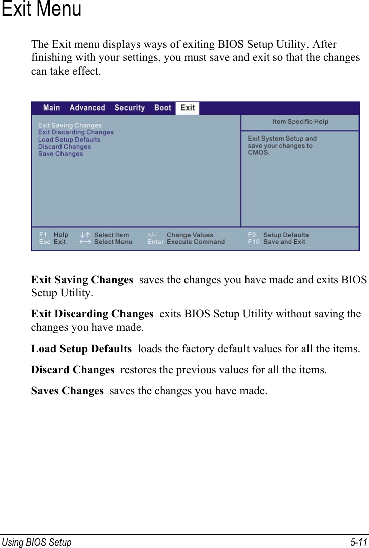  Using BIOS Setup  5-11 Exit Menu The Exit menu displays ways of exiting BIOS Setup Utility. After finishing with your settings, you must save and exit so that the changes can take effect.  Exit Saving Changes  saves the changes you have made and exits BIOS Setup Utility. Exit Discarding Changes  exits BIOS Setup Utility without saving the changes you have made. Load Setup Defaults  loads the factory default values for all the items. Discard Changes  restores the previous values for all the items. Saves Changes  saves the changes you have made.  