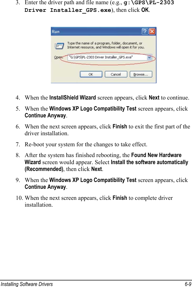 Installing Software Drivers  6-9 3. Enter the driver path and file name (e.g., g:\GPS\PL-2303 Driver Installer_GPS.exe), then click OK.  4. When the InstallShield Wizard screen appears, click Next to continue. 5. When the Windows XP Logo Compatibility Test screen appears, click Continue Anyway. 6. When the next screen appears, click Finish to exit the first part of the driver installation. 7. Re-boot your system for the changes to take effect. 8. After the system has finished rebooting, the Found New Hardware Wizard screen would appear. Select Install the software automatically (Recommended), then click Next. 9. When the Windows XP Logo Compatibility Test screen appears, click Continue Anyway. 10. When the next screen appears, click Finish to complete driver installation.  