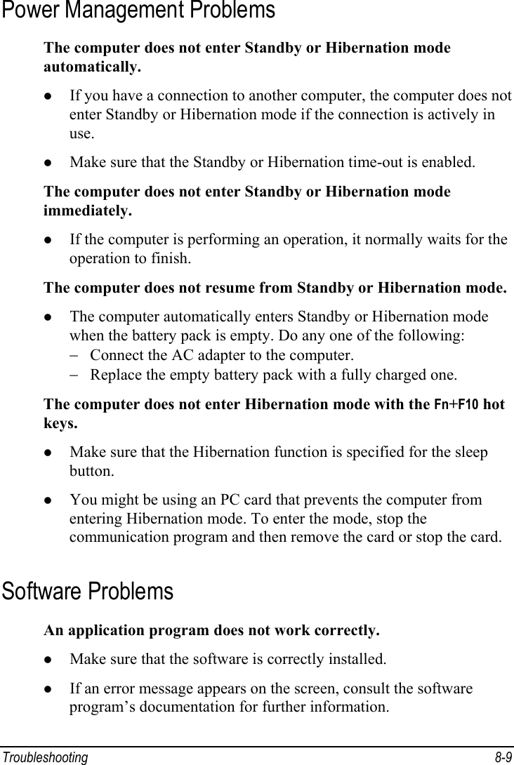  Troubleshooting 8-9 Power Management Problems The computer does not enter Standby or Hibernation mode automatically. z If you have a connection to another computer, the computer does not enter Standby or Hibernation mode if the connection is actively in use. z Make sure that the Standby or Hibernation time-out is enabled. The computer does not enter Standby or Hibernation mode immediately. z If the computer is performing an operation, it normally waits for the operation to finish. The computer does not resume from Standby or Hibernation mode. z The computer automatically enters Standby or Hibernation mode when the battery pack is empty. Do any one of the following: −  Connect the AC adapter to the computer. −  Replace the empty battery pack with a fully charged one. The computer does not enter Hibernation mode with the Fn+F10 hot keys. z Make sure that the Hibernation function is specified for the sleep button. z You might be using an PC card that prevents the computer from entering Hibernation mode. To enter the mode, stop the communication program and then remove the card or stop the card. Software Problems An application program does not work correctly. z Make sure that the software is correctly installed. z If an error message appears on the screen, consult the software program’s documentation for further information. 