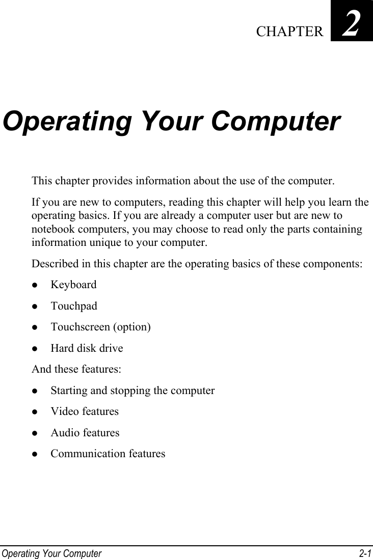  Operating Your Computer  2-1 Chapter   2  Operating Your Computer This chapter provides information about the use of the computer. If you are new to computers, reading this chapter will help you learn the operating basics. If you are already a computer user but are new to notebook computers, you may choose to read only the parts containing information unique to your computer. Described in this chapter are the operating basics of these components: z Keyboard z Touchpad z Touchscreen (option) z Hard disk drive And these features: z Starting and stopping the computer z Video features z Audio features z Communication features  CHAPTER 