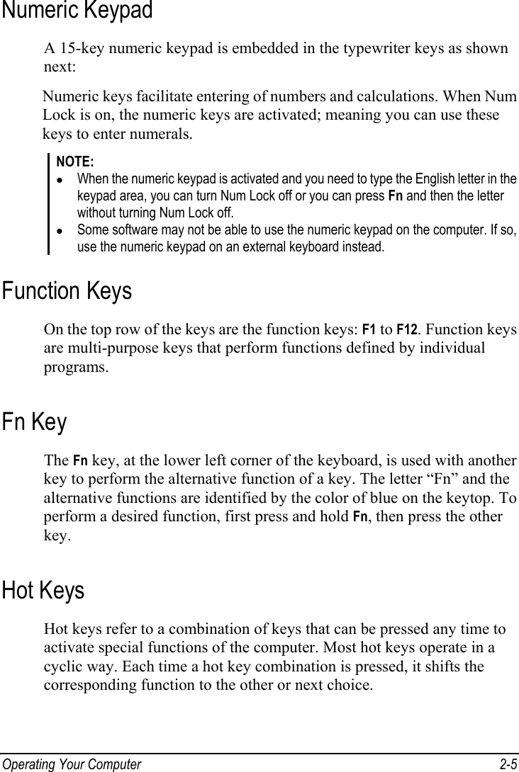  Operating Your Computer  2-5 Numeric Keypad A 15-key numeric keypad is embedded in the typewriter keys as shown next: Numeric keys facilitate entering of numbers and calculations. When Num Lock is on, the numeric keys are activated; meaning you can use these keys to enter numerals. NOTE: z When the numeric keypad is activated and you need to type the English letter in the keypad area, you can turn Num Lock off or you can press Fn and then the letter without turning Num Lock off. z Some software may not be able to use the numeric keypad on the computer. If so, use the numeric keypad on an external keyboard instead. Function Keys On the top row of the keys are the function keys: F1 to F12. Function keys are multi-purpose keys that perform functions defined by individual programs. Fn Key The Fn key, at the lower left corner of the keyboard, is used with another key to perform the alternative function of a key. The letter “Fn” and the alternative functions are identified by the color of blue on the keytop. To perform a desired function, first press and hold Fn, then press the other key. Hot Keys Hot keys refer to a combination of keys that can be pressed any time to activate special functions of the computer. Most hot keys operate in a cyclic way. Each time a hot key combination is pressed, it shifts the corresponding function to the other or next choice. 