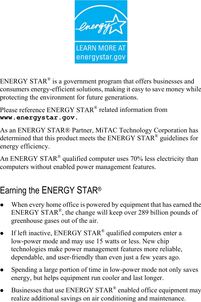  ENERGY STAR® is a government program that offers businesses and consumers energy-efficient solutions, making it easy to save money while protecting the environment for future generations. Please reference ENERGY STAR® related information from www.energystar.gov. As an ENERGY STAR® Partner, MiTAC Technology Corporation has determined that this product meets the ENERGY STAR® guidelines for energy efficiency. An ENERGY STAR® qualified computer uses 70% less electricity than computers without enabled power management features.  Earning the ENERGY STAR® z When every home office is powered by equipment that has earned the ENERGY STAR®, the change will keep over 289 billion pounds of greenhouse gases out of the air. z If left inactive, ENERGY STAR® qualified computers enter a low-power mode and may use 15 watts or less. New chip technologies make power management features more reliable, dependable, and user-friendly than even just a few years ago. z Spending a large portion of time in low-power mode not only saves energy, but helps equipment run cooler and last longer. z Businesses that use ENERGY STAR® enabled office equipment may realize additional savings on air conditioning and maintenance. 