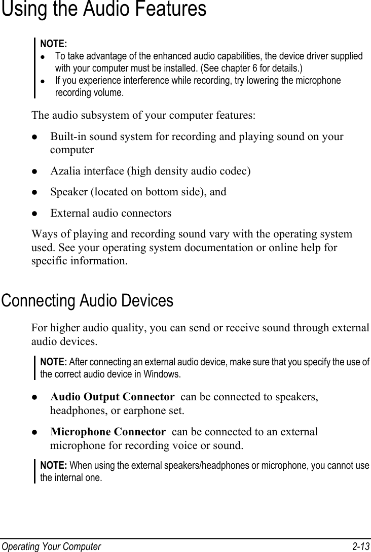  Operating Your Computer  2-13 Using the Audio Features NOTE: z To take advantage of the enhanced audio capabilities, the device driver supplied with your computer must be installed. (See chapter 6 for details.) z If you experience interference while recording, try lowering the microphone recording volume.  The audio subsystem of your computer features: z Built-in sound system for recording and playing sound on your computer z Azalia interface (high density audio codec) z Speaker (located on bottom side), and z External audio connectors Ways of playing and recording sound vary with the operating system used. See your operating system documentation or online help for specific information. Connecting Audio Devices For higher audio quality, you can send or receive sound through external audio devices. NOTE: After connecting an external audio device, make sure that you specify the use of the correct audio device in Windows.  z Audio Output Connector  can be connected to speakers, headphones, or earphone set. z Microphone Connector  can be connected to an external microphone for recording voice or sound. NOTE: When using the external speakers/headphones or microphone, you cannot use the internal one.  