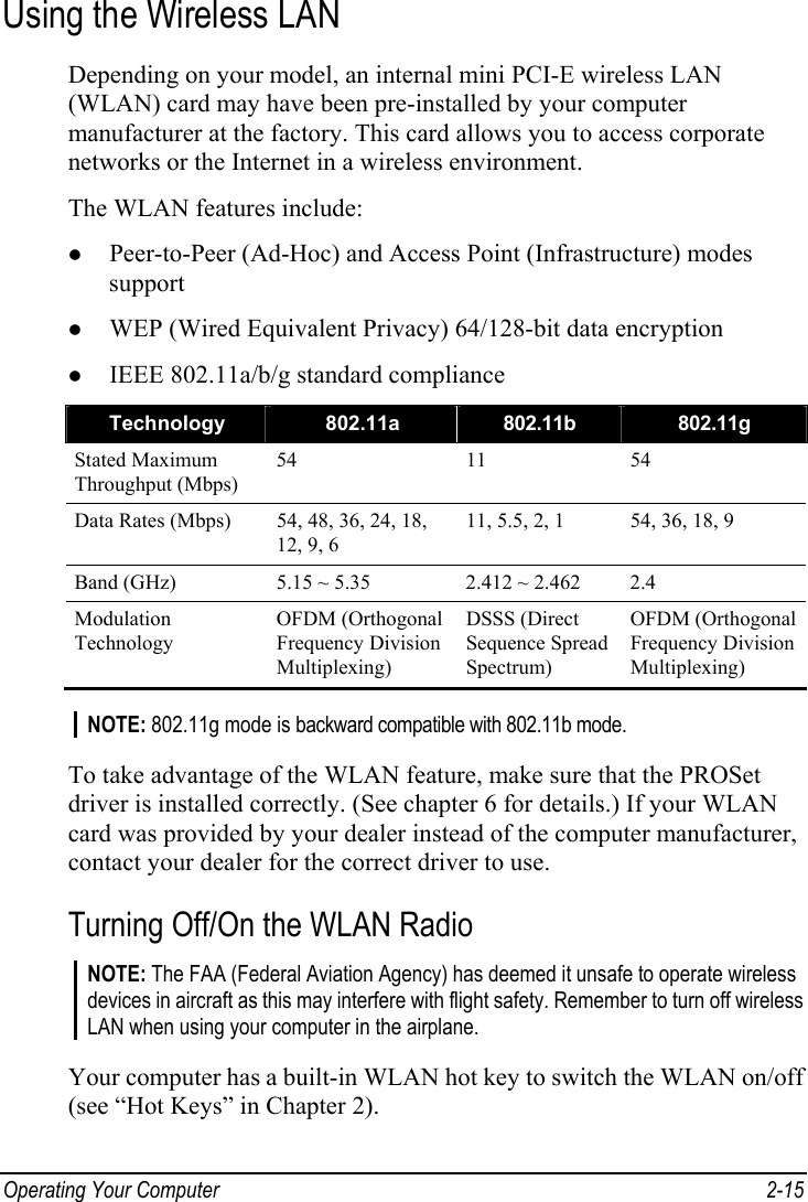  Operating Your Computer  2-15 Using the Wireless LAN Depending on your model, an internal mini PCI-E wireless LAN (WLAN) card may have been pre-installed by your computer manufacturer at the factory. This card allows you to access corporate networks or the Internet in a wireless environment. The WLAN features include: z Peer-to-Peer (Ad-Hoc) and Access Point (Infrastructure) modes support z WEP (Wired Equivalent Privacy) 64/128-bit data encryption z IEEE 802.11a/b/g standard compliance Technology  802.11a  802.11b  802.11g Stated Maximum Throughput (Mbps) 54 11 54 Data Rates (Mbps)  54, 48, 36, 24, 18, 12, 9, 6 11, 5.5, 2, 1  54, 36, 18, 9 Band (GHz)  5.15 ~ 5.35  2.412 ~ 2.462  2.4 Modulation Technology OFDM (Orthogonal Frequency Division Multiplexing) DSSS (Direct Sequence Spread Spectrum) OFDM (Orthogonal Frequency Division Multiplexing)  NOTE: 802.11g mode is backward compatible with 802.11b mode.  To take advantage of the WLAN feature, make sure that the PROSet driver is installed correctly. (See chapter 6 for details.) If your WLAN card was provided by your dealer instead of the computer manufacturer, contact your dealer for the correct driver to use. Turning Off/On the WLAN Radio NOTE: The FAA (Federal Aviation Agency) has deemed it unsafe to operate wireless devices in aircraft as this may interfere with flight safety. Remember to turn off wireless LAN when using your computer in the airplane.  Your computer has a built-in WLAN hot key to switch the WLAN on/off (see “Hot Keys” in Chapter 2). 