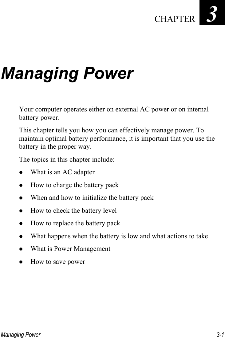  Managing Power  3-1 Chapter   3  Managing Power Your computer operates either on external AC power or on internal battery power. This chapter tells you how you can effectively manage power. To maintain optimal battery performance, it is important that you use the battery in the proper way. The topics in this chapter include: z What is an AC adapter z How to charge the battery pack z When and how to initialize the battery pack z How to check the battery level z How to replace the battery pack z What happens when the battery is low and what actions to take z What is Power Management z How to save power  CHAPTER 
