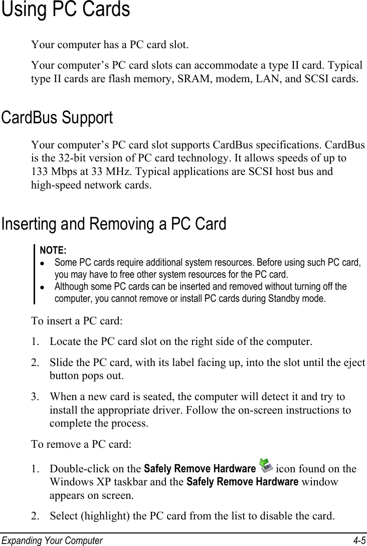  Expanding Your Computer  4-5 Using PC Cards Your computer has a PC card slot. Your computer’s PC card slots can accommodate a type II card. Typical type II cards are flash memory, SRAM, modem, LAN, and SCSI cards. CardBus Support Your computer’s PC card slot supports CardBus specifications. CardBus is the 32-bit version of PC card technology. It allows speeds of up to 133 Mbps at 33 MHz. Typical applications are SCSI host bus and high-speed network cards. Inserting and Removing a PC Card NOTE: z Some PC cards require additional system resources. Before using such PC card, you may have to free other system resources for the PC card. z Although some PC cards can be inserted and removed without turning off the computer, you cannot remove or install PC cards during Standby mode.  To insert a PC card: 1. Locate the PC card slot on the right side of the computer. 2. Slide the PC card, with its label facing up, into the slot until the eject button pops out. 3. When a new card is seated, the computer will detect it and try to install the appropriate driver. Follow the on-screen instructions to complete the process. To remove a PC card: 1. Double-click on the Safely Remove Hardware  icon found on the Windows XP taskbar and the Safely Remove Hardware window appears on screen. 2. Select (highlight) the PC card from the list to disable the card. 