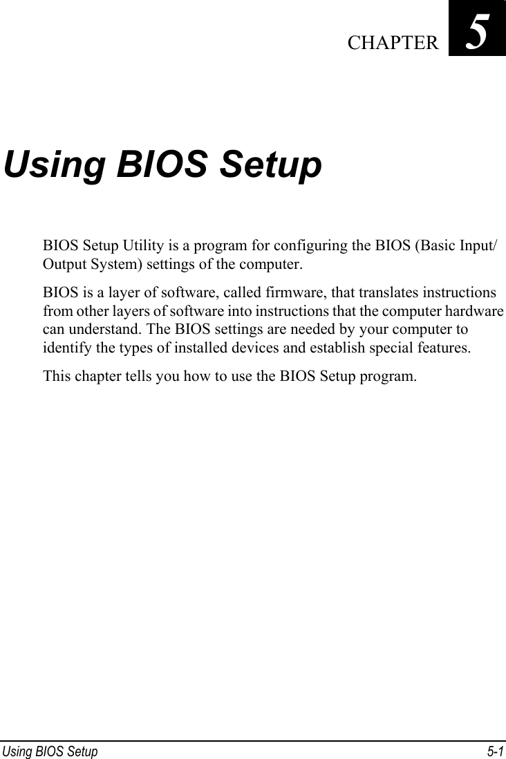  Using BIOS Setup  5-1 Chapter   5  Using BIOS Setup BIOS Setup Utility is a program for configuring the BIOS (Basic Input/ Output System) settings of the computer. BIOS is a layer of software, called firmware, that translates instructions from other layers of software into instructions that the computer hardware can understand. The BIOS settings are needed by your computer to identify the types of installed devices and establish special features. This chapter tells you how to use the BIOS Setup program.  CHAPTER 