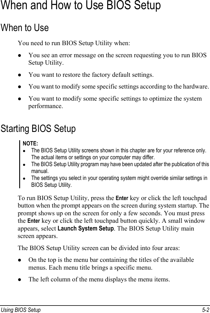  Using BIOS Setup  5-2 When and How to Use BIOS Setup When to Use You need to run BIOS Setup Utility when: z You see an error message on the screen requesting you to run BIOS Setup Utility. z You want to restore the factory default settings. z You want to modify some specific settings according to the hardware. z You want to modify some specific settings to optimize the system performance. Starting BIOS Setup NOTE: z The BIOS Setup Utility screens shown in this chapter are for your reference only. The actual items or settings on your computer may differ. z The BIOS Setup Utility program may have been updated after the publication of this manual. z The settings you select in your operating system might override similar settings in BIOS Setup Utility.  To run BIOS Setup Utility, press the Enter key or click the left touchpad button when the prompt appears on the screen during system startup. The prompt shows up on the screen for only a few seconds. You must press the Enter key or click the left touchpad button quickly. A small window appears, select Launch System Setup. The BIOS Setup Utility main screen appears. The BIOS Setup Utility screen can be divided into four areas: z On the top is the menu bar containing the titles of the available menus. Each menu title brings a specific menu. z The left column of the menu displays the menu items. 