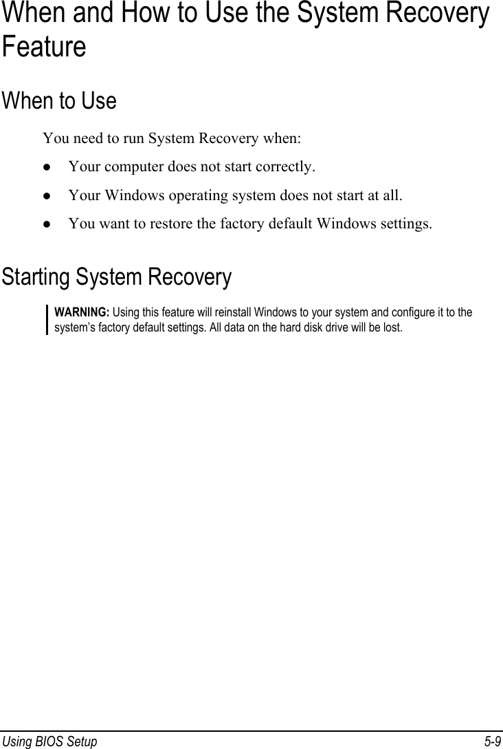  Using BIOS Setup  5-9 When and How to Use the System Recovery Feature When to Use You need to run System Recovery when: z Your computer does not start correctly. z Your Windows operating system does not start at all. z You want to restore the factory default Windows settings. Starting System Recovery WARNING: Using this feature will reinstall Windows to your system and configure it to the system’s factory default settings. All data on the hard disk drive will be lost.  