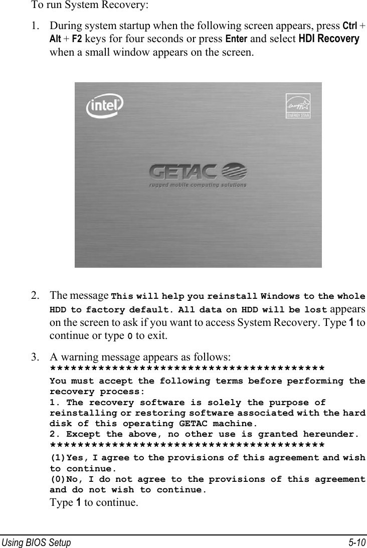  Using BIOS Setup  5-10 To run System Recovery: 1. During system startup when the following screen appears, press Ctrl + Alt + F2 keys for four seconds or press Enter and select HDI Recovery when a small window appears on the screen.  2. The message This will help you reinstall Windows to the whole HDD to factory default. All data on HDD will be lost appears on the screen to ask if you want to access System Recovery. Type 1 to continue or type 0 to exit. 3. A warning message appears as follows: **************************************** You must accept the following terms before performing the recovery process: 1. The recovery software is solely the purpose of reinstalling or restoring software associated with the hard disk of this operating GETAC machine. 2. Except the above, no other use is granted hereunder. **************************************** (1)Yes, I agree to the provisions of this agreement and wish to continue. (0)No, I do not agree to the provisions of this agreement and do not wish to continue. Type 1 to continue. 