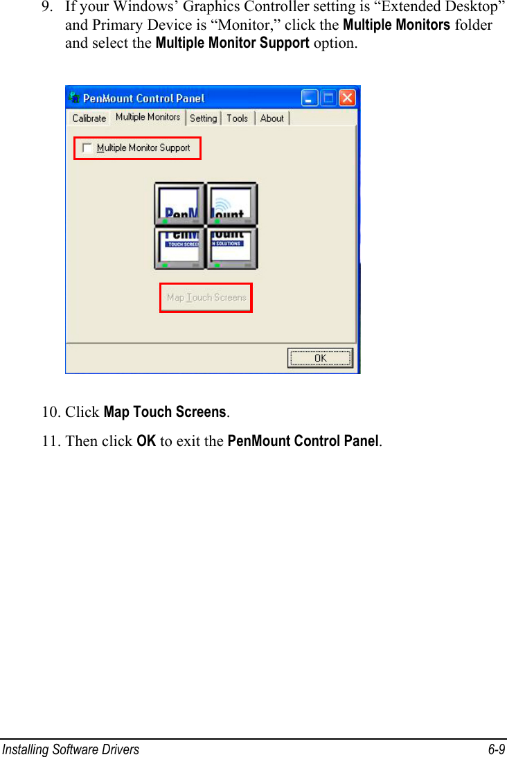  Installing Software Drivers  6-9 9. If your Windows’ Graphics Controller setting is “Extended Desktop” and Primary Device is “Monitor,” click the Multiple Monitors folder and select the Multiple Monitor Support option.  10. Click Map Touch Screens. 11. Then click OK to exit the PenMount Control Panel.  