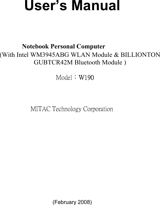     User’s Manual   Notebook Personal Computer  (With Intel WM3945ABG WLAN Module &amp; BILLIONTON GUBTCR42M Bluetooth Module ) Model：W190 MITAC Technology Corporation          (February 2008)    