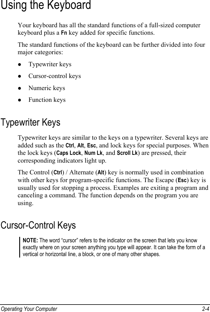  Operating Your Computer  2-4 Using the Keyboard Your keyboard has all the standard functions of a full-sized computer keyboard plus a Fn key added for specific functions. The standard functions of the keyboard can be further divided into four major categories: z Typewriter keys z Cursor-control keys z Numeric keys z Function keys Typewriter Keys Typewriter keys are similar to the keys on a typewriter. Several keys are added such as the Ctrl, Alt, Esc, and lock keys for special purposes. When the lock keys (Caps Lock, Num Lk, and Scroll Lk) are pressed, their corresponding indicators light up. The Control (Ctrl) / Alternate (Alt) key is normally used in combination with other keys for program-specific functions. The Escape (Esc) key is usually used for stopping a process. Examples are exiting a program and canceling a command. The function depends on the program you are using. Cursor-Control Keys NOTE: The word “cursor” refers to the indicator on the screen that lets you know exactly where on your screen anything you type will appear. It can take the form of a vertical or horizontal line, a block, or one of many other shapes.  