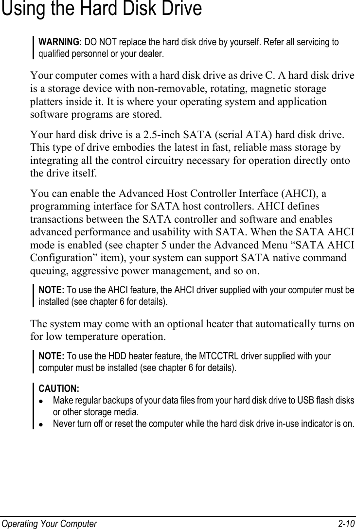  Operating Your Computer  2-10 Using the Hard Disk Drive WARNING: DO NOT replace the hard disk drive by yourself. Refer all servicing to qualified personnel or your dealer.  Your computer comes with a hard disk drive as drive C. A hard disk drive is a storage device with non-removable, rotating, magnetic storage platters inside it. It is where your operating system and application software programs are stored. Your hard disk drive is a 2.5-inch SATA (serial ATA) hard disk drive. This type of drive embodies the latest in fast, reliable mass storage by integrating all the control circuitry necessary for operation directly onto the drive itself. You can enable the Advanced Host Controller Interface (AHCI), a programming interface for SATA host controllers. AHCI defines transactions between the SATA controller and software and enables advanced performance and usability with SATA. When the SATA AHCI mode is enabled (see chapter 5 under the Advanced Menu “SATA AHCI Configuration” item), your system can support SATA native command queuing, aggressive power management, and so on. NOTE: To use the AHCI feature, the AHCI driver supplied with your computer must be installed (see chapter 6 for details).  The system may come with an optional heater that automatically turns on for low temperature operation. NOTE: To use the HDD heater feature, the MTCCTRL driver supplied with your computer must be installed (see chapter 6 for details).  CAUTION: z Make regular backups of your data files from your hard disk drive to USB flash disks or other storage media. z Never turn off or reset the computer while the hard disk drive in-use indicator is on.   