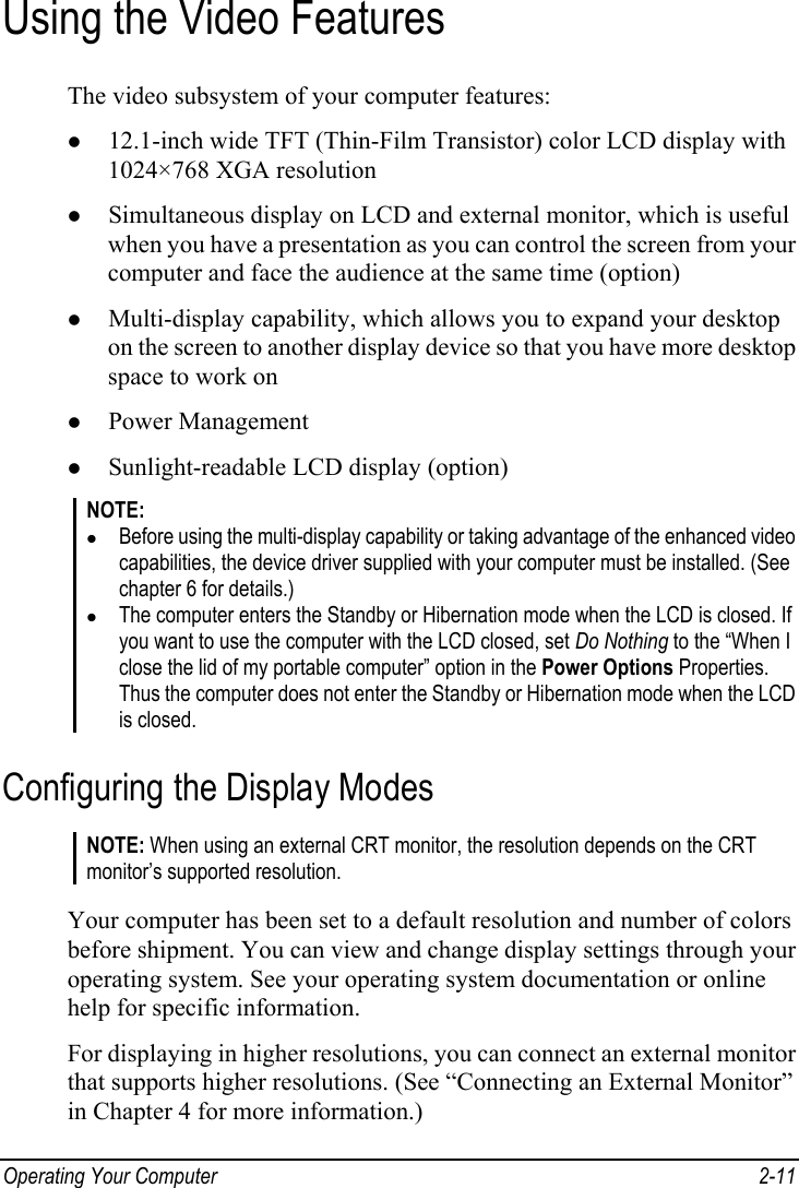 Operating Your Computer  2-11 Using the Video Features The video subsystem of your computer features: z 12.1-inch wide TFT (Thin-Film Transistor) color LCD display with 1024×768 XGA resolution z Simultaneous display on LCD and external monitor, which is useful when you have a presentation as you can control the screen from your computer and face the audience at the same time (option) z Multi-display capability, which allows you to expand your desktop on the screen to another display device so that you have more desktop space to work on z Power Management z Sunlight-readable LCD display (option) NOTE: z Before using the multi-display capability or taking advantage of the enhanced video capabilities, the device driver supplied with your computer must be installed. (See chapter 6 for details.) z The computer enters the Standby or Hibernation mode when the LCD is closed. If you want to use the computer with the LCD closed, set Do Nothing to the “When I close the lid of my portable computer” option in the Power Options Properties. Thus the computer does not enter the Standby or Hibernation mode when the LCD is closed. Configuring the Display Modes NOTE: When using an external CRT monitor, the resolution depends on the CRT monitor’s supported resolution.  Your computer has been set to a default resolution and number of colors before shipment. You can view and change display settings through your operating system. See your operating system documentation or online help for specific information. For displaying in higher resolutions, you can connect an external monitor that supports higher resolutions. (See “Connecting an External Monitor” in Chapter 4 for more information.) 
