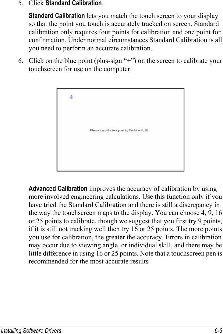  Installing Software Drivers  6-6 5. Click Standard Calibration. Standard Calibration lets you match the touch screen to your display so that the point you touch is accurately tracked on screen. Standard calibration only requires four points for calibration and one point for confirmation. Under normal circumstances Standard Calibration is all you need to perform an accurate calibration. 6. Click on the blue point (plus-sign “+”) on the screen to calibrate your touchscreen for use on the computer.  Advanced Calibration improves the accuracy of calibration by using more involved engineering calculations. Use this function only if you have tried the Standard Calibration and there is still a discrepancy in the way the touchscreen maps to the display. You can choose 4, 9, 16 or 25 points to calibrate, though we suggest that you first try 9 points, if it is still not tracking well then try 16 or 25 points. The more points you use for calibration, the greater the accuracy. Errors in calibration may occur due to viewing angle, or individual skill, and there may be little difference in using 16 or 25 points. Note that a touchscreen pen is recommended for the most accurate results 