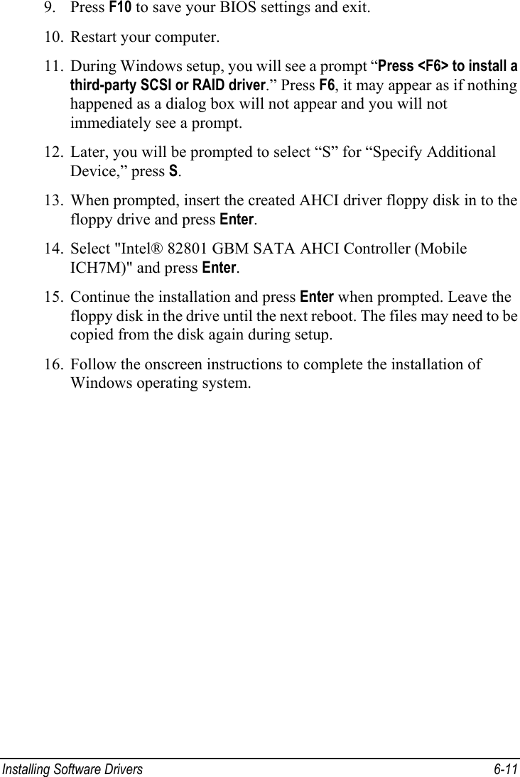  Installing Software Drivers  6-11 9. Press F10 to save your BIOS settings and exit. 10. Restart your computer. 11. During Windows setup, you will see a prompt “Press &lt;F6&gt; to install a third-party SCSI or RAID driver.” Press F6, it may appear as if nothing happened as a dialog box will not appear and you will not immediately see a prompt. 12. Later, you will be prompted to select “S” for “Specify Additional Device,” press S. 13. When prompted, insert the created AHCI driver floppy disk in to the floppy drive and press Enter. 14. Select &quot;Intel® 82801 GBM SATA AHCI Controller (Mobile ICH7M)&quot; and press Enter. 15. Continue the installation and press Enter when prompted. Leave the floppy disk in the drive until the next reboot. The files may need to be copied from the disk again during setup. 16. Follow the onscreen instructions to complete the installation of Windows operating system. 
