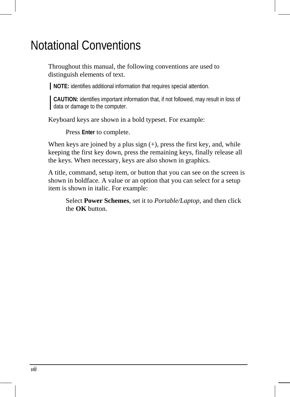  Notational Conventions Throughout this manual, the following conventions are used to distinguish elements of text. NOTE: identifies additional information that requires special attention.  CAUTION: identifies important information that, if not followed, may result in loss of data or damage to the computer.  Keyboard keys are shown in a bold typeset. For example: Press Enter to complete. When keys are joined by a plus sign (+), press the first key, and, while keeping the first key down, press the remaining keys, finally release all the keys. When necessary, keys are also shown in graphics. A title, command, setup item, or button that you can see on the screen is shown in boldface. A value or an option that you can select for a setup item is shown in italic. For example: Select Power Schemes, set it to Portable/Laptop, and then click the OK button.   viii 