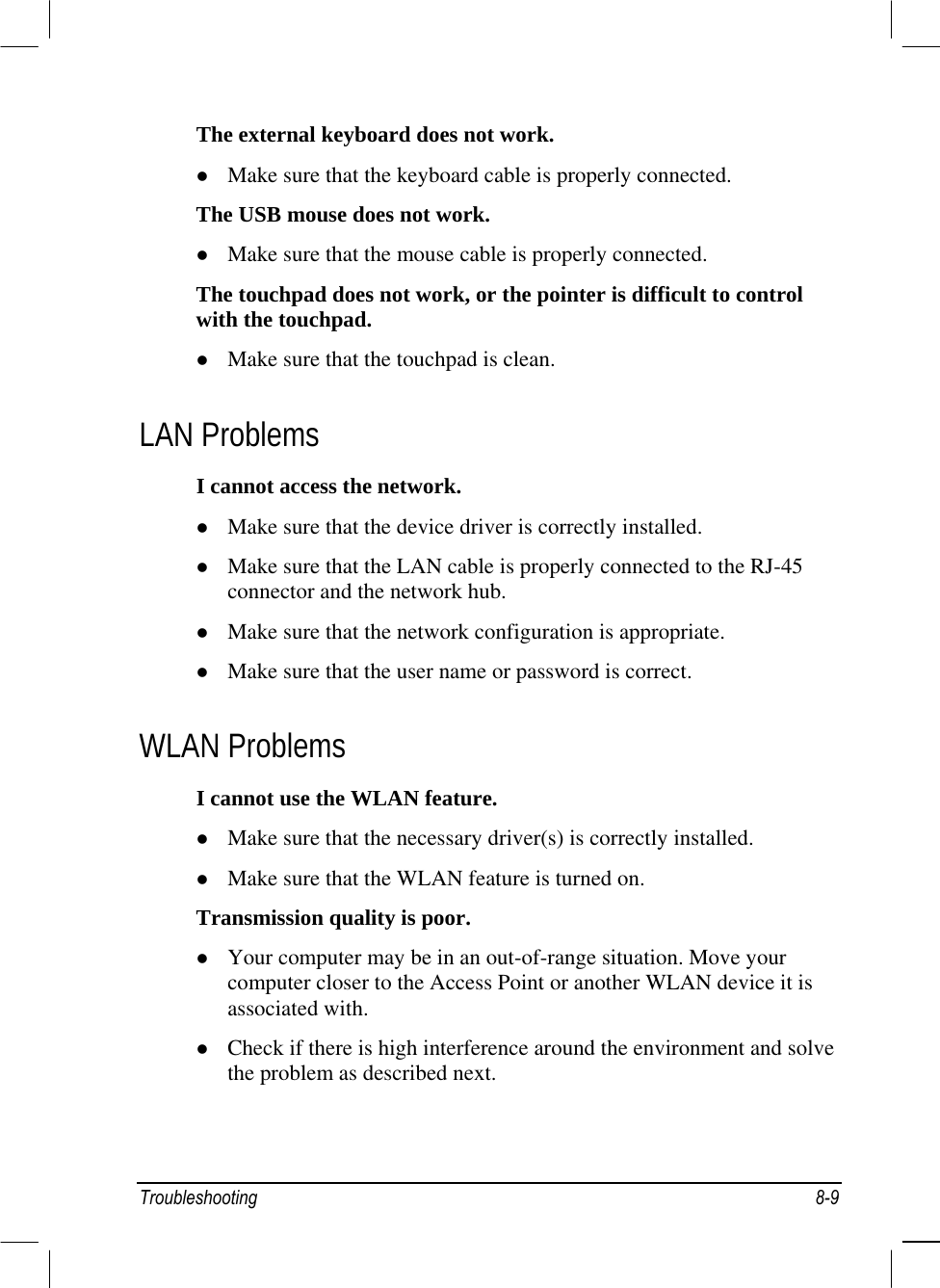  The external keyboard does not work.   Make sure that the keyboard cable is properly connected. The USB mouse does not work.   Make sure that the mouse cable is properly connected. The touchpad does not work, or the pointer is difficult to control with the touchpad.   Make sure that the touchpad is clean. LAN Problems I cannot access the network.   Make sure that the device driver is correctly installed.   Make sure that the LAN cable is properly connected to the RJ-45 connector and the network hub.   Make sure that the network configuration is appropriate.   Make sure that the user name or password is correct. WLAN Problems I cannot use the WLAN feature.   Make sure that the necessary driver(s) is correctly installed.   Make sure that the WLAN feature is turned on. Transmission quality is poor.   Your computer may be in an out-of-range situation. Move your computer closer to the Access Point or another WLAN device it is associated with.   Check if there is high interference around the environment and solve the problem as described next. Troubleshooting 8-9 