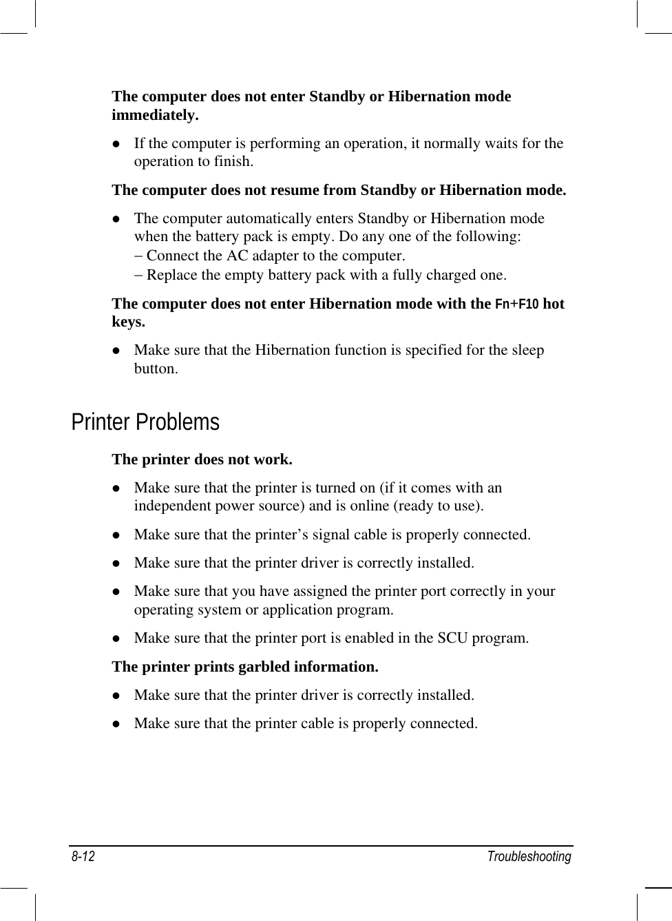  The computer does not enter Standby or Hibernation mode immediately.   If the computer is performing an operation, it normally waits for the operation to finish. The computer does not resume from Standby or Hibernation mode.   The computer automatically enters Standby or Hibernation mode when the battery pack is empty. Do any one of the following: − Connect the AC adapter to the computer. − Replace the empty battery pack with a fully charged one. The computer does not enter Hibernation mode with the Fn+F10 hot keys.   Make sure that the Hibernation function is specified for the sleep button. Printer Problems The printer does not work.   Make sure that the printer is turned on (if it comes with an independent power source) and is online (ready to use).   Make sure that the printer’s signal cable is properly connected.   Make sure that the printer driver is correctly installed.   Make sure that you have assigned the printer port correctly in your operating system or application program.   Make sure that the printer port is enabled in the SCU program. The printer prints garbled information.   Make sure that the printer driver is correctly installed.   Make sure that the printer cable is properly connected. 8-12 Troubleshooting 