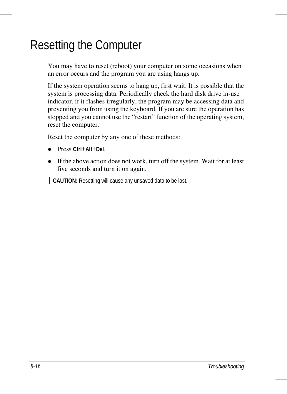  Resetting the Computer You may have to reset (reboot) your computer on some occasions when an error occurs and the program you are using hangs up. If the system operation seems to hang up, first wait. It is possible that the system is processing data. Periodically check the hard disk drive in-use indicator, if it flashes irregularly, the program may be accessing data and preventing you from using the keyboard. If you are sure the operation has stopped and you cannot use the “restart” function of the operating system, reset the computer. Reset the computer by any one of these methods:   Press Ctrl+Alt+Del.   If the above action does not work, turn off the system. Wait for at least five seconds and turn it on again. CAUTION: Resetting will cause any unsaved data to be lost.    8-16 Troubleshooting 