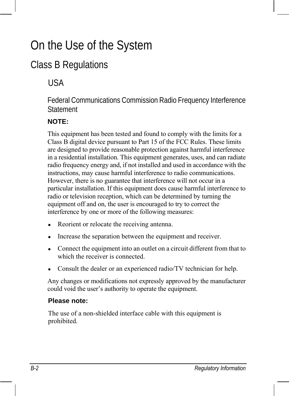  B-2 Regulatory Information On the Use of the System Class B Regulations USA Federal Communications Commission Radio Frequency Interference Statement NOTE: This equipment has been tested and found to comply with the limits for a Class B digital device pursuant to Part 15 of the FCC Rules. These limits are designed to provide reasonable protection against harmful interference in a residential installation. This equipment generates, uses, and can radiate radio frequency energy and, if not installed and used in accordance with the instructions, may cause harmful interference to radio communications. However, there is no guarantee that interference will not occur in a particular installation. If this equipment does cause harmful interference to radio or television reception, which can be determined by turning the equipment off and on, the user is encouraged to try to correct the interference by one or more of the following measures: z Reorient or relocate the receiving antenna. z Increase the separation between the equipment and receiver. z Connect the equipment into an outlet on a circuit different from that to which the receiver is connected. z Consult the dealer or an experienced radio/TV technician for help. Any changes or modifications not expressly approved by the manufacturer could void the user’s authority to operate the equipment. Please note: The use of a non-shielded interface cable with this equipment is prohibited.  