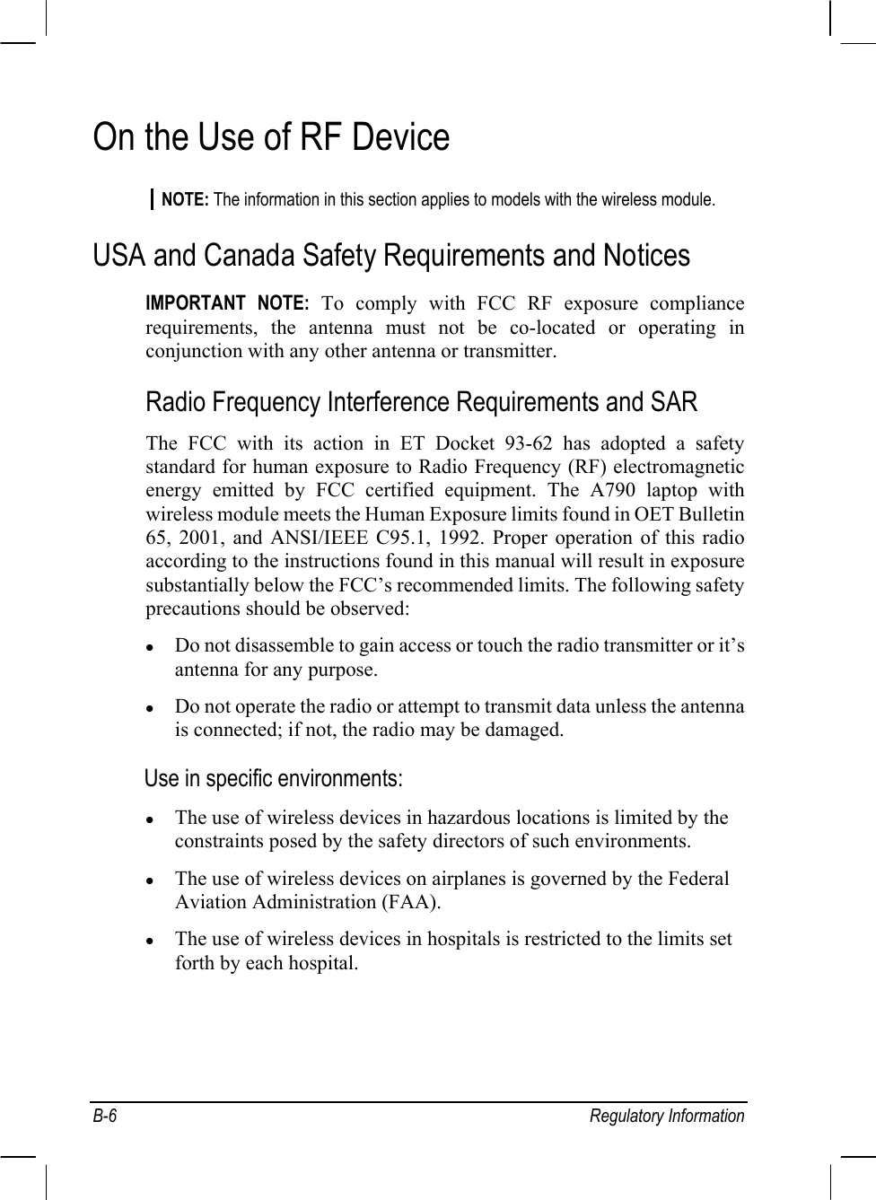  B-6 Regulatory Information On the Use of RF Device NOTE: The information in this section applies to models with the wireless module. USA and Canada Safety Requirements and Notices IMPORTANT NOTE: To comply with FCC RF exposure compliance requirements, the antenna must not be co-located or operating in conjunction with any other antenna or transmitter. Radio Frequency Interference Requirements and SAR The FCC with its action in ET Docket 93-62 has adopted a safety standard for human exposure to Radio Frequency (RF) electromagnetic energy emitted by FCC certified equipment. The A790 laptop with wireless module meets the Human Exposure limits found in OET Bulletin 65, 2001, and ANSI/IEEE C95.1, 1992. Proper operation of this radio according to the instructions found in this manual will result in exposure substantially below the FCC’s recommended limits. The following safety precautions should be observed: z Do not disassemble to gain access or touch the radio transmitter or it’s antenna for any purpose. z Do not operate the radio or attempt to transmit data unless the antenna is connected; if not, the radio may be damaged. Use in specific environments: z The use of wireless devices in hazardous locations is limited by the constraints posed by the safety directors of such environments. z The use of wireless devices on airplanes is governed by the Federal Aviation Administration (FAA). z The use of wireless devices in hospitals is restricted to the limits set forth by each hospital. 