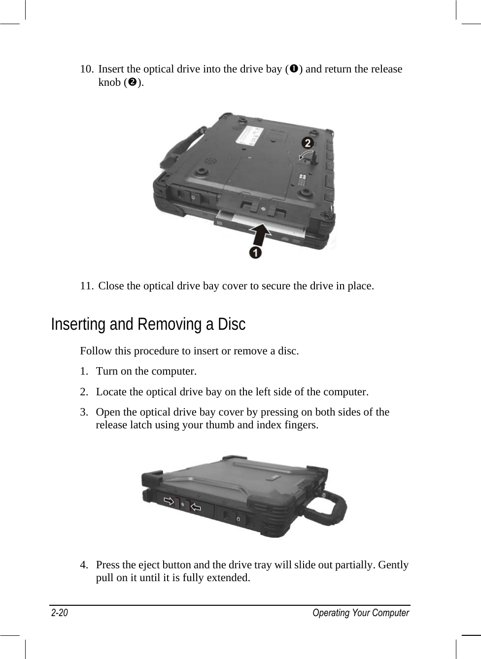  10. Insert the optical drive into the drive bay () and return the release knob ().  11. Close the optical drive bay cover to secure the drive in place. Inserting and Removing a Disc Follow this procedure to insert or remove a disc. 1.  Turn on the computer. 2.  Locate the optical drive bay on the left side of the computer. 3.  Open the optical drive bay cover by pressing on both sides of the release latch using your thumb and index fingers.  4.  Press the eject button and the drive tray will slide out partially. Gently pull on it until it is fully extended. 2-20 Operating Your Computer 