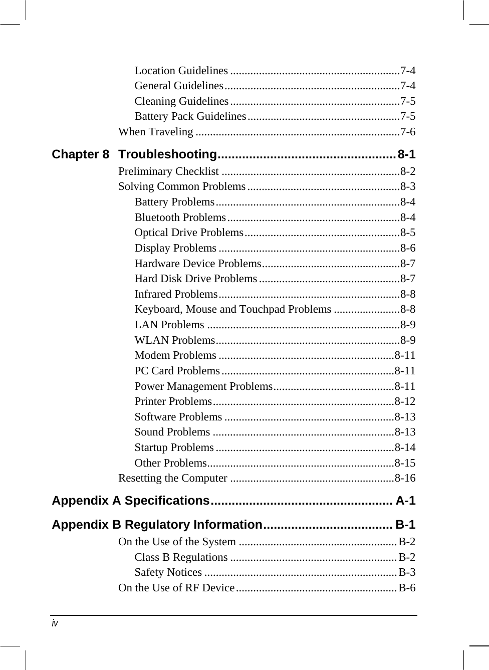  Location Guidelines ...........................................................7-4 General Guidelines.............................................................7-4 Cleaning Guidelines...........................................................7-5 Battery Pack Guidelines.....................................................7-5 When Traveling .......................................................................7-6 Chapter 8  Troubleshooting...................................................8-1 Preliminary Checklist ..............................................................8-2 Solving Common Problems.....................................................8-3 Battery Problems................................................................8-4 Bluetooth Problems............................................................8-4 Optical Drive Problems......................................................8-5 Display Problems ...............................................................8-6 Hardware Device Problems................................................8-7 Hard Disk Drive Problems.................................................8-7 Infrared Problems...............................................................8-8 Keyboard, Mouse and Touchpad Problems .......................8-8 LAN Problems ...................................................................8-9 WLAN Problems................................................................8-9 Modem Problems .............................................................8-11 PC Card Problems............................................................8-11 Power Management Problems..........................................8-11 Printer Problems...............................................................8-12 Software Problems ...........................................................8-13 Sound Problems ...............................................................8-13 Startup Problems..............................................................8-14 Other Problems.................................................................8-15 Resetting the Computer .........................................................8-16 Appendix A Specifications.................................................... A-1 Appendix B Regulatory Information..................................... B-1 On the Use of the System .......................................................B-2 Class B Regulations ..........................................................B-2 Safety Notices ...................................................................B-3 On the Use of RF Device........................................................B-6 iv 