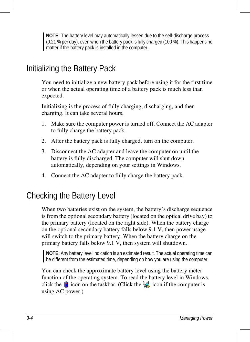  NOTE: The battery level may automatically lessen due to the self-discharge process (0.21 % per day), even when the battery pack is fully charged (100 %). This happens no matter if the battery pack is installed in the computer.  Initializing the Battery Pack You need to initialize a new battery pack before using it for the first time or when the actual operating time of a battery pack is much less than expected. Initializing is the process of fully charging, discharging, and then charging. It can take several hours. 1.  Make sure the computer power is turned off. Connect the AC adapter to fully charge the battery pack. 2.  After the battery pack is fully charged, turn on the computer. 3.  Disconnect the AC adapter and leave the computer on until the battery is fully discharged. The computer will shut down automatically, depending on your settings in Windows. 4.  Connect the AC adapter to fully charge the battery pack. Checking the Battery Level When two batteries exist on the system, the battery’s discharge sequence is from the optional secondary battery (located on the optical drive bay) to the primary battery (located on the right side). When the battery charge on the optional secondary battery falls below 9.1 V, then power usage will switch to the primary battery. When the battery charge on the primary battery falls below 9.1 V, then system will shutdown. NOTE: Any battery level indication is an estimated result. The actual operating time can be different from the estimated time, depending on how you are using the computer.  You can check the approximate battery level using the battery meter function of the operating system. To read the battery level in Windows, click the   icon on the taskbar. (Click the   icon if the computer is using AC power.)  3-4 Managing Power 