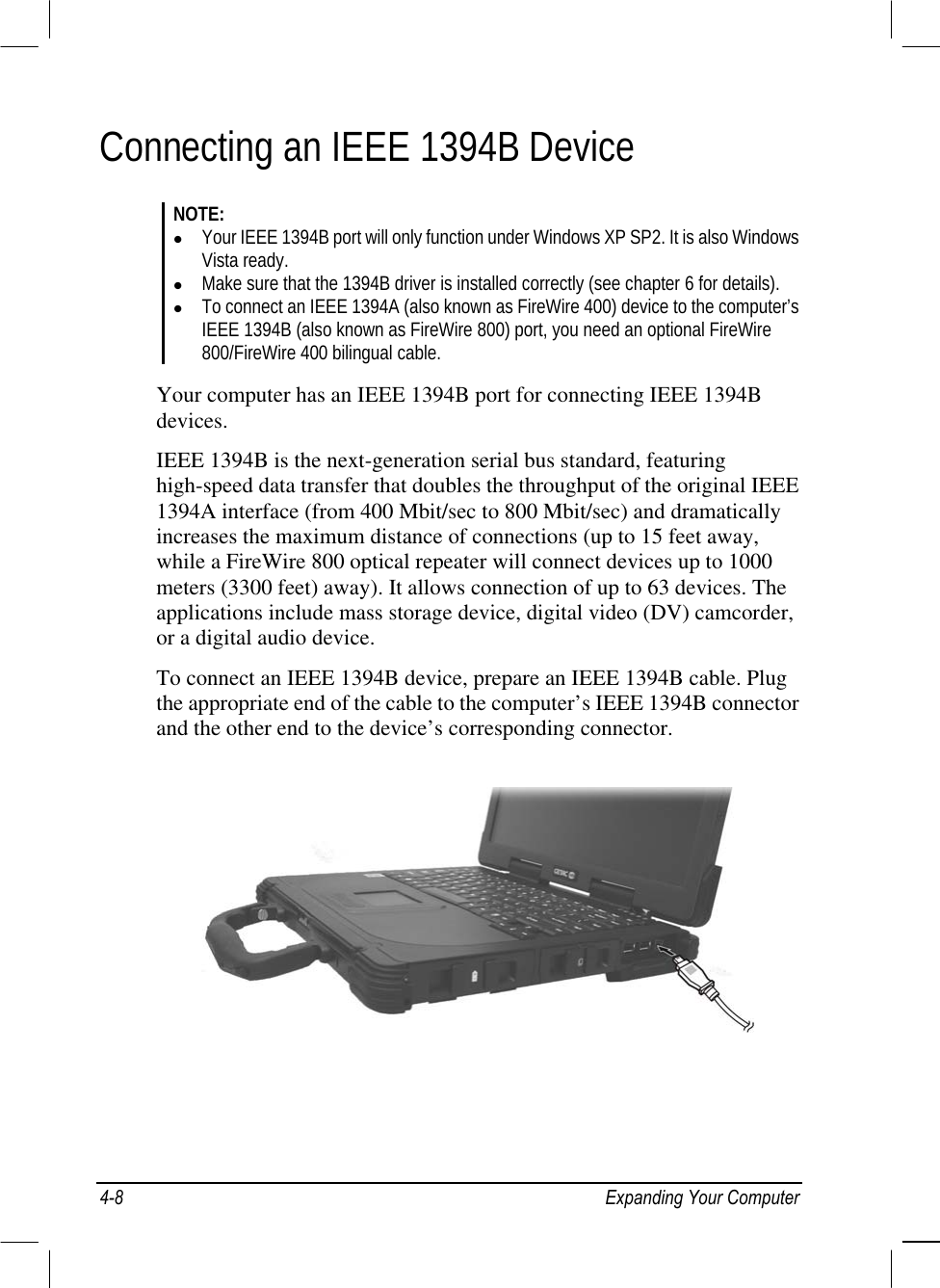  Connecting an IEEE 1394B Device NOTE:   Your IEEE 1394B port will only function under Windows XP SP2. It is also Windows Vista ready.   Make sure that the 1394B driver is installed correctly (see chapter 6 for details).   To connect an IEEE 1394A (also known as FireWire 400) device to the computer’s IEEE 1394B (also known as FireWire 800) port, you need an optional FireWire 800/FireWire 400 bilingual cable.  Your computer has an IEEE 1394B port for connecting IEEE 1394B devices. IEEE 1394B is the next-generation serial bus standard, featuring high-speed data transfer that doubles the throughput of the original IEEE 1394A interface (from 400 Mbit/sec to 800 Mbit/sec) and dramatically increases the maximum distance of connections (up to 15 feet away, while a FireWire 800 optical repeater will connect devices up to 1000 meters (3300 feet) away). It allows connection of up to 63 devices. The applications include mass storage device, digital video (DV) camcorder, or a digital audio device. To connect an IEEE 1394B device, prepare an IEEE 1394B cable. Plug the appropriate end of the cable to the computer’s IEEE 1394B connector and the other end to the device’s corresponding connector.   4-8  Expanding Your Computer 