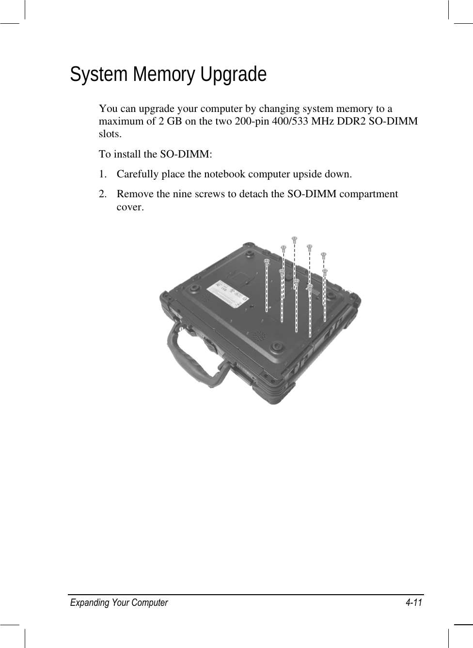  System Memory Upgrade You can upgrade your computer by changing system memory to a maximum of 2 GB on the two 200-pin 400/533 MHz DDR2 SO-DIMM slots. To install the SO-DIMM: 1.  Carefully place the notebook computer upside down. 2.  Remove the nine screws to detach the SO-DIMM compartment cover.  Expanding Your Computer  4-11 