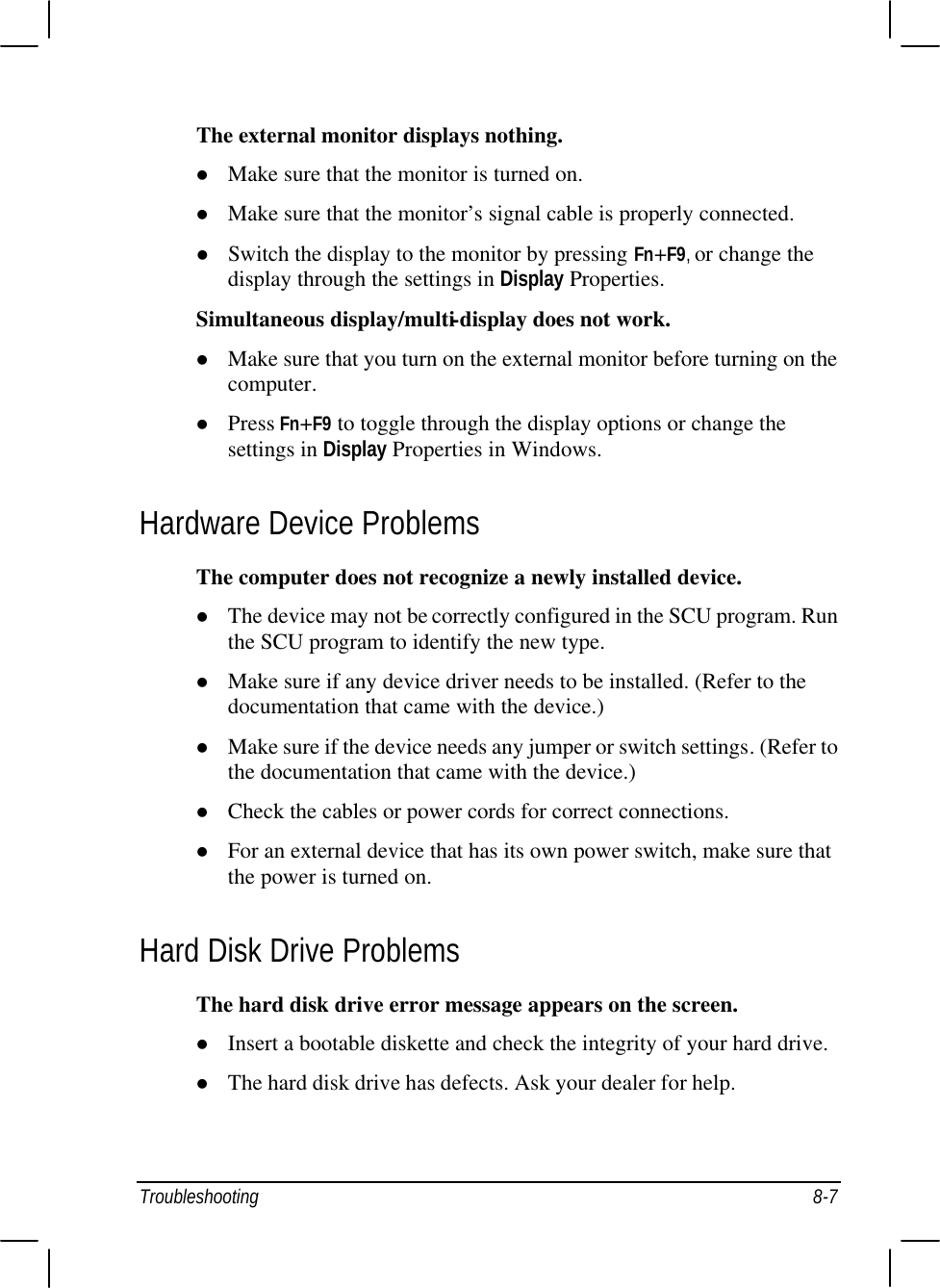  Troubleshooting 8-7 The external monitor displays nothing. l Make sure that the monitor is turned on. l Make sure that the monitor’s signal cable is properly connected. l Switch the display to the monitor by pressing Fn+F9, or change the display through the settings in Display Properties. Simultaneous display/multi-display does not work. l Make sure that you turn on the external monitor before turning on the computer. l Press Fn+F9 to toggle through the display options or change the settings in Display Properties in Windows. Hardware Device Problems The computer does not recognize a newly installed device. l The device may not be correctly configured in the SCU program. Run the SCU program to identify the new type. l Make sure if any device driver needs to be installed. (Refer to the documentation that came with the device.) l Make sure if the device needs any jumper or switch settings. (Refer to the documentation that came with the device.) l Check the cables or power cords for correct connections. l For an external device that has its own power switch, make sure that the power is turned on. Hard Disk Drive Problems The hard disk drive error message appears on the screen. l Insert a bootable diskette and check the integrity of your hard drive. l The hard disk drive has defects. Ask your dealer for help. 
