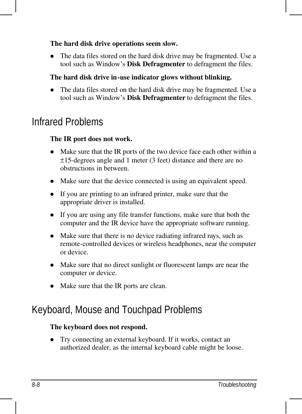  8-8 Troubleshooting The hard disk drive operations seem slow. l The data files stored on the hard disk drive may be fragmented. Use a tool such as Window’s Disk Defragmenter to defragment the files. The hard disk drive in-use indicator glows without blinking. l The data files stored on the hard disk drive may be fragmented. Use a tool such as Window’s Disk Defragmenter to defragment the files. Infrared Problems The IR port does not work. l Make sure that the IR ports of the two device face each other within a ±15-degrees angle and 1 meter (3 feet) distance and there are no obstructions in between. l Make sure that the device connected is using an equivalent speed. l If you are printing to an infrared printer, make sure that the appropriate driver is installed. l If you are using any file transfer functions, make sure that both the computer and the IR device have the appropriate software running. l Make sure that there is no device radiating infrared rays, such as remote-controlled devices or wireless headphones, near the computer or device. l Make sure that no direct sunlight or fluorescent lamps are near the computer or device. l Make sure that the IR ports are clean. Keyboard, Mouse and Touchpad Problems The keyboard does not respond. l Try connecting an external keyboard. If it works, contact an authorized dealer, as the internal keyboard cable might be loose. 
