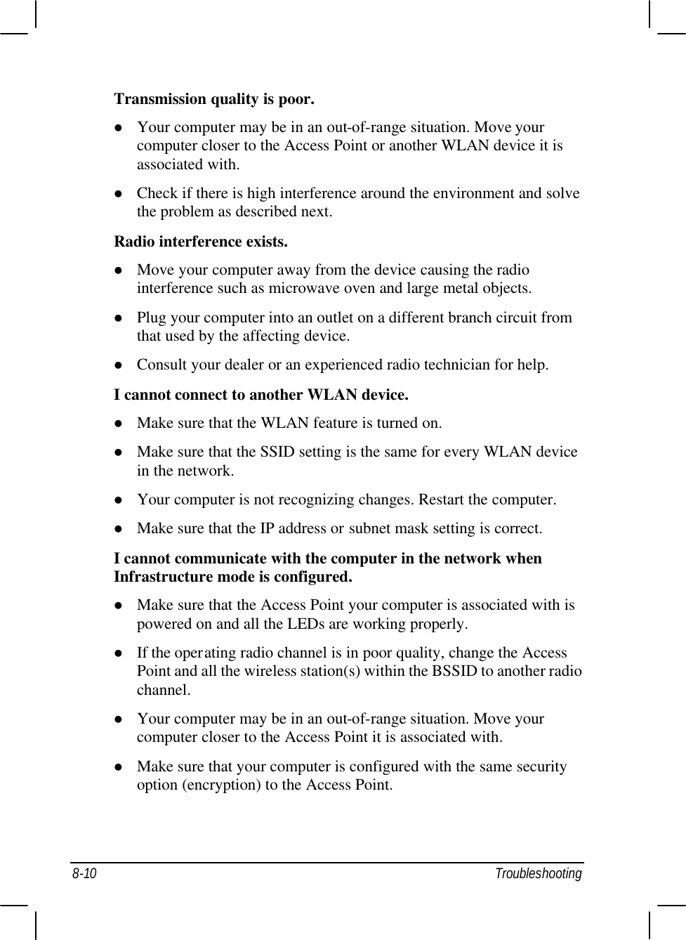  8-10 Troubleshooting Transmission quality is poor. l Your computer may be in an out-of-range situation. Move your computer closer to the Access Point or another WLAN device it is associated with. l Check if there is high interference around the environment and solve the problem as described next. Radio interference exists. l Move your computer away from the device causing the radio interference such as microwave oven and large metal objects. l Plug your computer into an outlet on a different branch circuit from that used by the affecting device. l Consult your dealer or an experienced radio technician for help. I cannot connect to another WLAN device. l Make sure that the WLAN feature is turned on. l Make sure that the SSID setting is the same for every WLAN device in the network. l Your computer is not recognizing changes. Restart the computer. l Make sure that the IP address or subnet mask setting is correct. I cannot communicate with the computer in the network when Infrastructure mode is configured. l Make sure that the Access Point your computer is associated with is powered on and all the LEDs are working properly. l If the operating radio channel is in poor quality, change the Access Point and all the wireless station(s) within the BSSID to another radio channel. l Your computer may be in an out-of-range situation. Move your computer closer to the Access Point it is associated with. l Make sure that your computer is configured with the same security option (encryption) to the Access Point. 